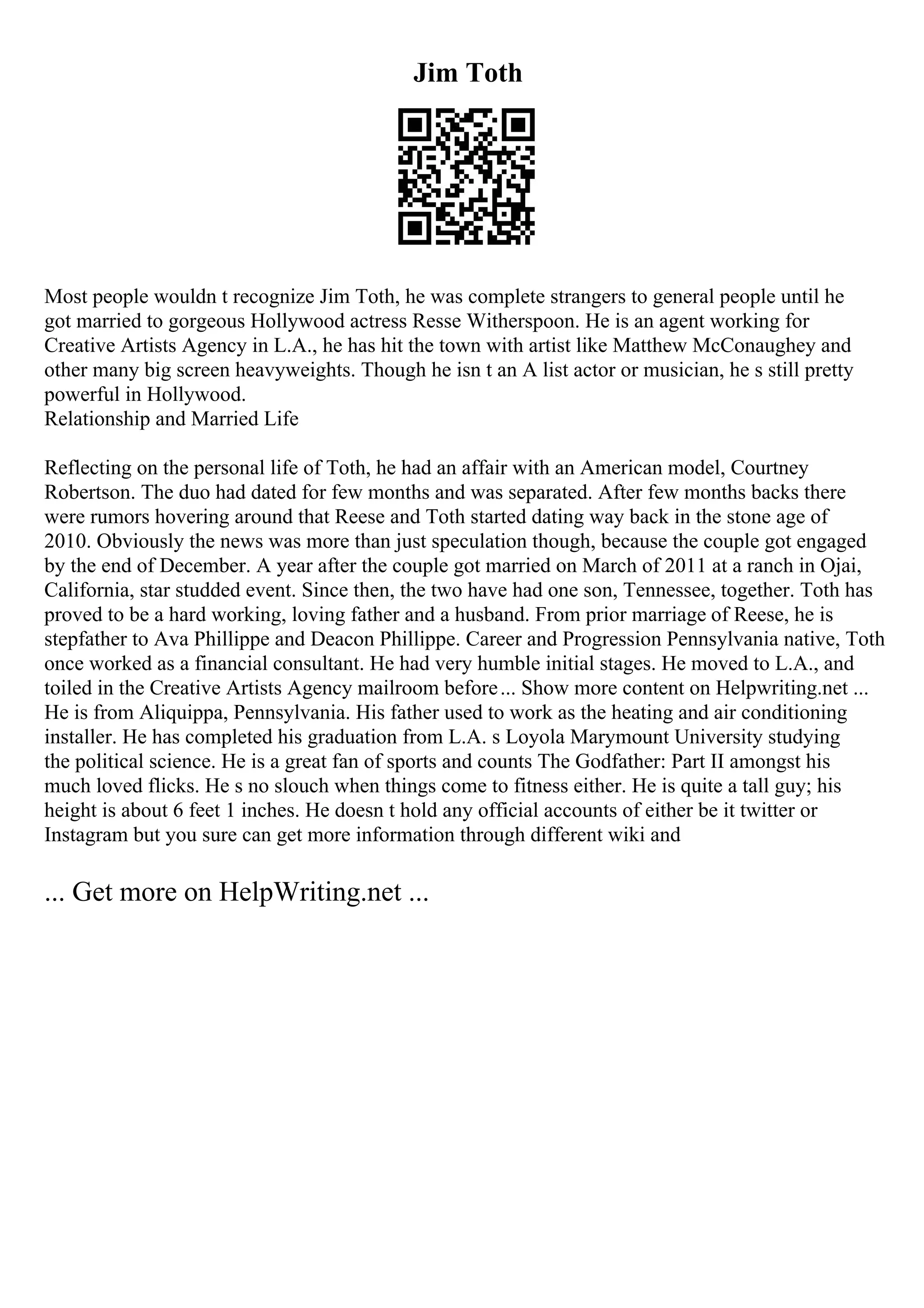 Jim Toth
Most people wouldn t recognize Jim Toth, he was complete strangers to general people until he
got married to gorgeous Hollywood actress Resse Witherspoon. He is an agent working for
Creative Artists Agency in L.A., he has hit the town with artist like Matthew McConaughey and
other many big screen heavyweights. Though he isn t an A list actor or musician, he s still pretty
powerful in Hollywood.
Relationship and Married Life
Reflecting on the personal life of Toth, he had an affair with an American model, Courtney
Robertson. The duo had dated for few months and was separated. After few months backs there
were rumors hovering around that Reese and Toth started dating way back in the stone age of
2010. Obviously the news was more than just speculation though, because the couple got engaged
by the end of December. A year after the couple got married on March of 2011 at a ranch in Ojai,
California, star studded event. Since then, the two have had one son, Tennessee, together. Toth has
proved to be a hard working, loving father and a husband. From prior marriage of Reese, he is
stepfather to Ava Phillippe and Deacon Phillippe. Career and Progression Pennsylvania native, Toth
once worked as a financial consultant. He had very humble initial stages. He moved to L.A., and
toiled in the Creative Artists Agency mailroom before... Show more content on Helpwriting.net ...
He is from Aliquippa, Pennsylvania. His father used to work as the heating and air conditioning
installer. He has completed his graduation from L.A. s Loyola Marymount University studying
the political science. He is a great fan of sports and counts The Godfather: Part II amongst his
much loved flicks. He s no slouch when things come to fitness either. He is quite a tall guy; his
height is about 6 feet 1 inches. He doesn t hold any official accounts of either be it twitter or
Instagram but you sure can get more information through different wiki and
... Get more on HelpWriting.net ...
 