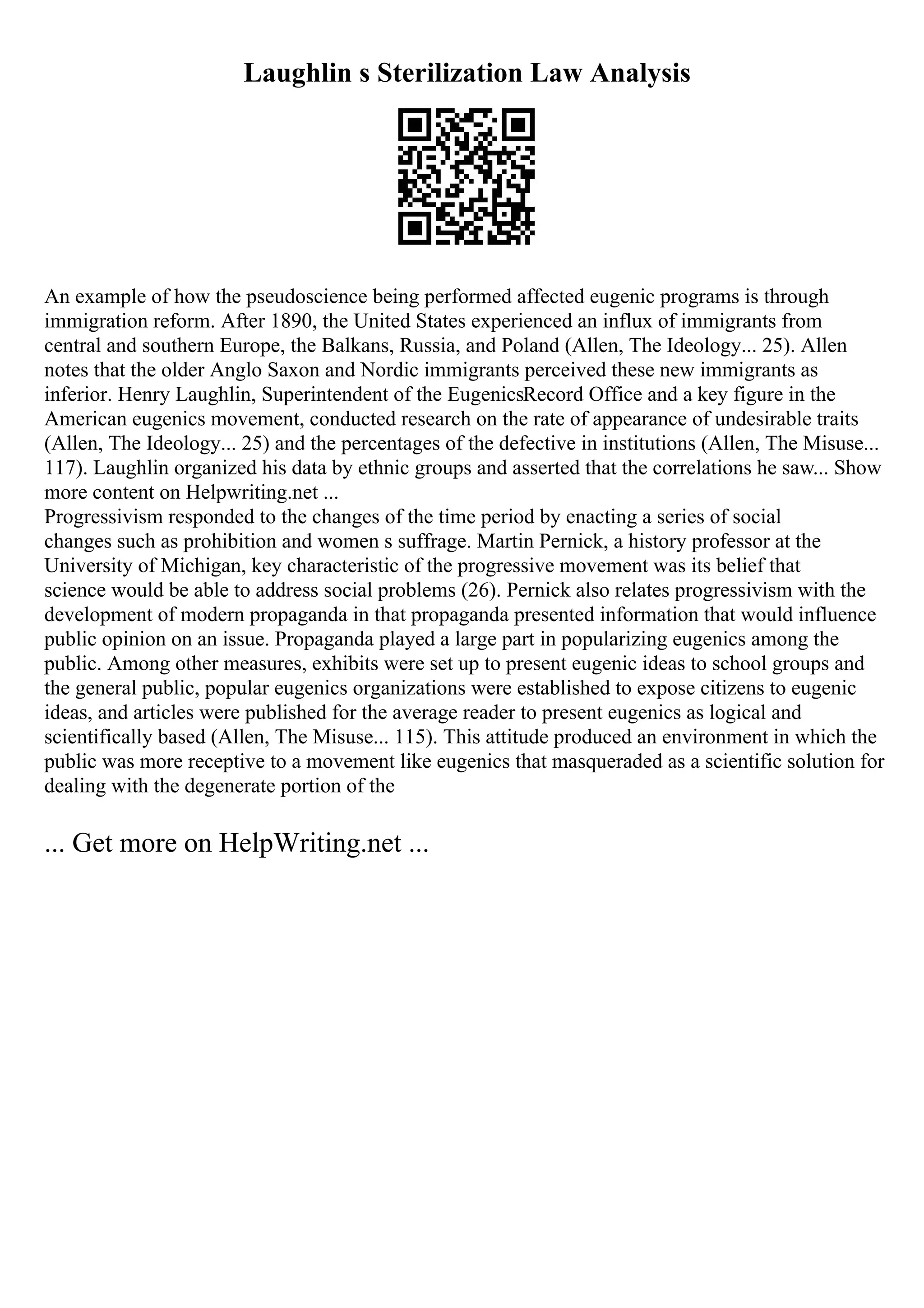 Laughlin s Sterilization Law Analysis
An example of how the pseudoscience being performed affected eugenic programs is through
immigration reform. After 1890, the United States experienced an influx of immigrants from
central and southern Europe, the Balkans, Russia, and Poland (Allen, The Ideology... 25). Allen
notes that the older Anglo Saxon and Nordic immigrants perceived these new immigrants as
inferior. Henry Laughlin, Superintendent of the EugenicsRecord Office and a key figure in the
American eugenics movement, conducted research on the rate of appearance of undesirable traits
(Allen, The Ideology... 25) and the percentages of the defective in institutions (Allen, The Misuse...
117). Laughlin organized his data by ethnic groups and asserted that the correlations he saw... Show
more content on Helpwriting.net ...
Progressivism responded to the changes of the time period by enacting a series of social
changes such as prohibition and women s suffrage. Martin Pernick, a history professor at the
University of Michigan, key characteristic of the progressive movement was its belief that
science would be able to address social problems (26). Pernick also relates progressivism with the
development of modern propaganda in that propaganda presented information that would influence
public opinion on an issue. Propaganda played a large part in popularizing eugenics among the
public. Among other measures, exhibits were set up to present eugenic ideas to school groups and
the general public, popular eugenics organizations were established to expose citizens to eugenic
ideas, and articles were published for the average reader to present eugenics as logical and
scientifically based (Allen, The Misuse... 115). This attitude produced an environment in which the
public was more receptive to a movement like eugenics that masqueraded as a scientific solution for
dealing with the degenerate portion of the
... Get more on HelpWriting.net ...
 