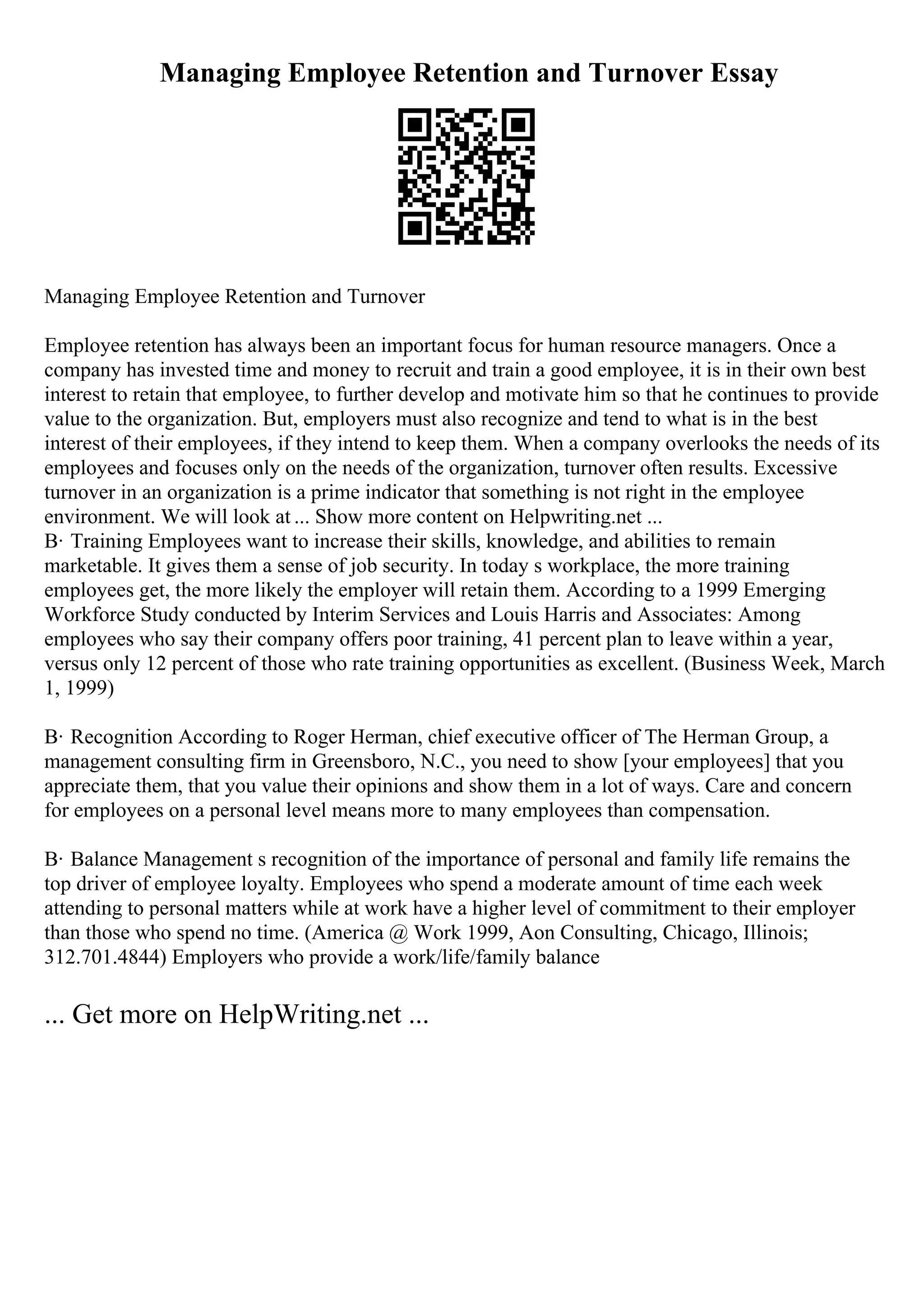 Managing Employee Retention and Turnover Essay
Managing Employee Retention and Turnover
Employee retention has always been an important focus for human resource managers. Once a
company has invested time and money to recruit and train a good employee, it is in their own best
interest to retain that employee, to further develop and motivate him so that he continues to provide
value to the organization. But, employers must also recognize and tend to what is in the best
interest of their employees, if they intend to keep them. When a company overlooks the needs of its
employees and focuses only on the needs of the organization, turnover often results. Excessive
turnover in an organization is a prime indicator that something is not right in the employee
environment. We will look at ... Show more content on Helpwriting.net ...
В· Training Employees want to increase their skills, knowledge, and abilities to remain
marketable. It gives them a sense of job security. In today s workplace, the more training
employees get, the more likely the employer will retain them. According to a 1999 Emerging
Workforce Study conducted by Interim Services and Louis Harris and Associates: Among
employees who say their company offers poor training, 41 percent plan to leave within a year,
versus only 12 percent of those who rate training opportunities as excellent. (Business Week, March
1, 1999)
В· Recognition According to Roger Herman, chief executive officer of The Herman Group, a
management consulting firm in Greensboro, N.C., you need to show [your employees] that you
appreciate them, that you value their opinions and show them in a lot of ways. Care and concern
for employees on a personal level means more to many employees than compensation.
В· Balance Management s recognition of the importance of personal and family life remains the
top driver of employee loyalty. Employees who spend a moderate amount of time each week
attending to personal matters while at work have a higher level of commitment to their employer
than those who spend no time. (America @ Work 1999, Aon Consulting, Chicago, Illinois;
312.701.4844) Employers who provide a work/life/family balance
... Get more on HelpWriting.net ...
 