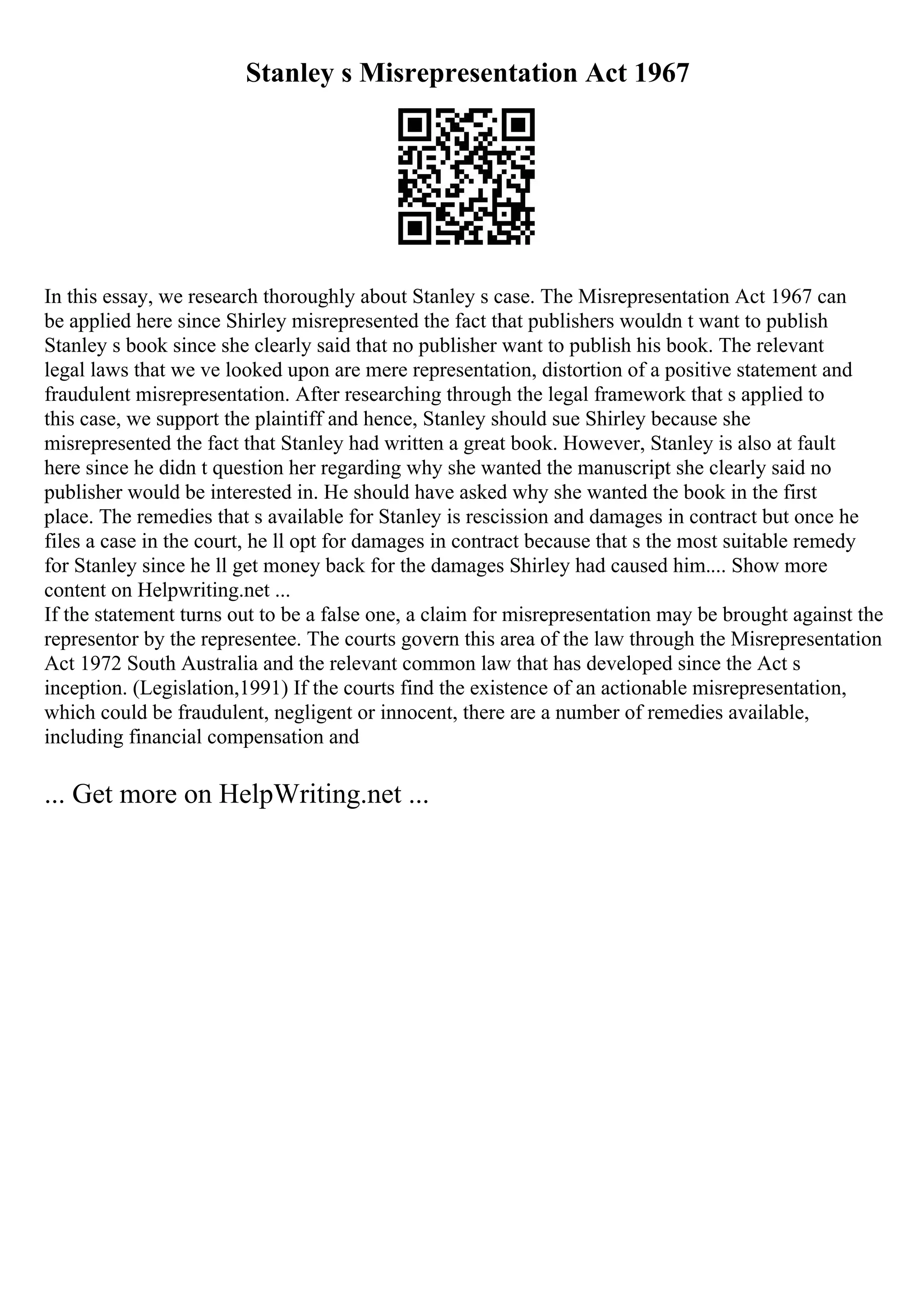Stanley s Misrepresentation Act 1967
In this essay, we research thoroughly about Stanley s case. The Misrepresentation Act 1967 can
be applied here since Shirley misrepresented the fact that publishers wouldn t want to publish
Stanley s book since she clearly said that no publisher want to publish his book. The relevant
legal laws that we ve looked upon are mere representation, distortion of a positive statement and
fraudulent misrepresentation. After researching through the legal framework that s applied to
this case, we support the plaintiff and hence, Stanley should sue Shirley because she
misrepresented the fact that Stanley had written a great book. However, Stanley is also at fault
here since he didn t question her regarding why she wanted the manuscript she clearly said no
publisher would be interested in. He should have asked why she wanted the book in the first
place. The remedies that s available for Stanley is rescission and damages in contract but once he
files a case in the court, he ll opt for damages in contract because that s the most suitable remedy
for Stanley since he ll get money back for the damages Shirley had caused him.... Show more
content on Helpwriting.net ...
If the statement turns out to be a false one, a claim for misrepresentation may be brought against the
representor by the representee. The courts govern this area of the law through the Misrepresentation
Act 1972 South Australia and the relevant common law that has developed since the Act s
inception. (Legislation,1991) If the courts find the existence of an actionable misrepresentation,
which could be fraudulent, negligent or innocent, there are a number of remedies available,
including financial compensation and
... Get more on HelpWriting.net ...
 