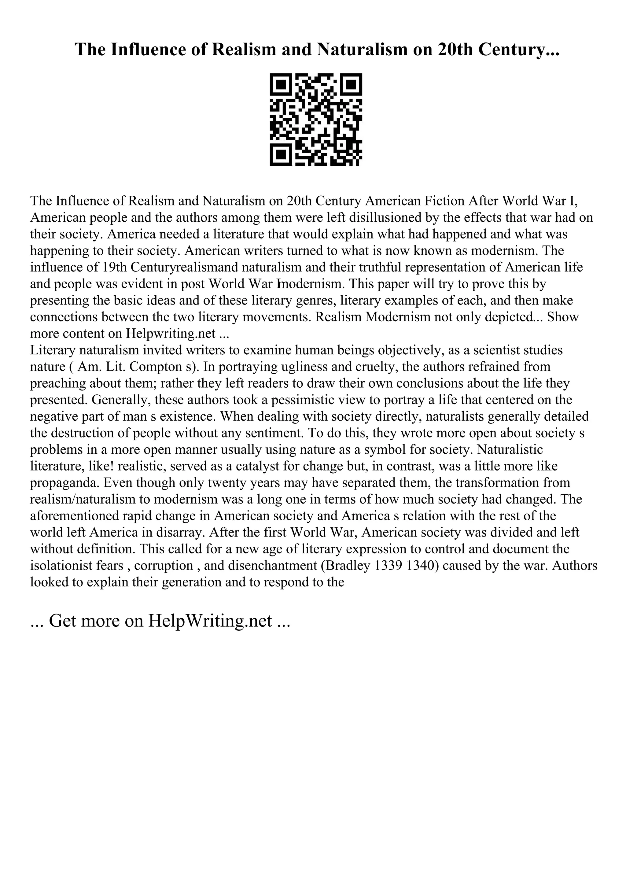 The Influence of Realism and Naturalism on 20th Century...
The Influence of Realism and Naturalism on 20th Century American Fiction After World War I,
American people and the authors among them were left disillusioned by the effects that war had on
their society. America needed a literature that would explain what had happened and what was
happening to their society. American writers turned to what is now known as modernism. The
influence of 19th Centuryrealismand naturalism and their truthful representation of American life
and people was evident in post World War I
modernism. This paper will try to prove this by
presenting the basic ideas and of these literary genres, literary examples of each, and then make
connections between the two literary movements. Realism Modernism not only depicted... Show
more content on Helpwriting.net ...
Literary naturalism invited writers to examine human beings objectively, as a scientist studies
nature ( Am. Lit. Compton s). In portraying ugliness and cruelty, the authors refrained from
preaching about them; rather they left readers to draw their own conclusions about the life they
presented. Generally, these authors took a pessimistic view to portray a life that centered on the
negative part of man s existence. When dealing with society directly, naturalists generally detailed
the destruction of people without any sentiment. To do this, they wrote more open about society s
problems in a more open manner usually using nature as a symbol for society. Naturalistic
literature, like! realistic, served as a catalyst for change but, in contrast, was a little more like
propaganda. Even though only twenty years may have separated them, the transformation from
realism/naturalism to modernism was a long one in terms of how much society had changed. The
aforementioned rapid change in American society and America s relation with the rest of the
world left America in disarray. After the first World War, American society was divided and left
without definition. This called for a new age of literary expression to control and document the
isolationist fears , corruption , and disenchantment (Bradley 1339 1340) caused by the war. Authors
looked to explain their generation and to respond to the
... Get more on HelpWriting.net ...
 