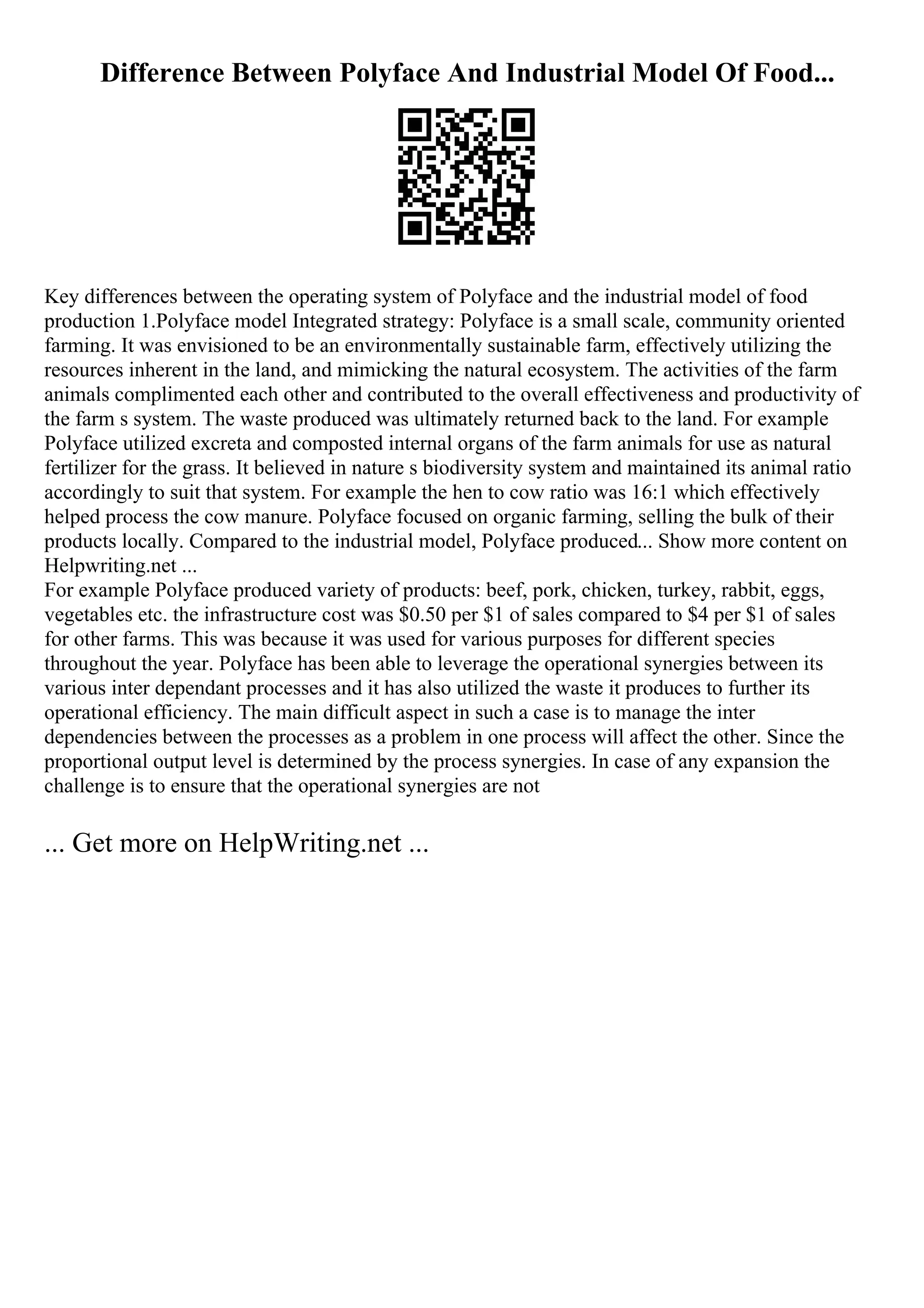 Difference Between Polyface And Industrial Model Of Food...
Key differences between the operating system of Polyface and the industrial model of food
production 1.Polyface model Integrated strategy: Polyface is a small scale, community oriented
farming. It was envisioned to be an environmentally sustainable farm, effectively utilizing the
resources inherent in the land, and mimicking the natural ecosystem. The activities of the farm
animals complimented each other and contributed to the overall effectiveness and productivity of
the farm s system. The waste produced was ultimately returned back to the land. For example
Polyface utilized excreta and composted internal organs of the farm animals for use as natural
fertilizer for the grass. It believed in nature s biodiversity system and maintained its animal ratio
accordingly to suit that system. For example the hen to cow ratio was 16:1 which effectively
helped process the cow manure. Polyface focused on organic farming, selling the bulk of their
products locally. Compared to the industrial model, Polyface produced... Show more content on
Helpwriting.net ...
For example Polyface produced variety of products: beef, pork, chicken, turkey, rabbit, eggs,
vegetables etc. the infrastructure cost was $0.50 per $1 of sales compared to $4 per $1 of sales
for other farms. This was because it was used for various purposes for different species
throughout the year. Polyface has been able to leverage the operational synergies between its
various inter dependant processes and it has also utilized the waste it produces to further its
operational efficiency. The main difficult aspect in such a case is to manage the inter
dependencies between the processes as a problem in one process will affect the other. Since the
proportional output level is determined by the process synergies. In case of any expansion the
challenge is to ensure that the operational synergies are not
... Get more on HelpWriting.net ...
 