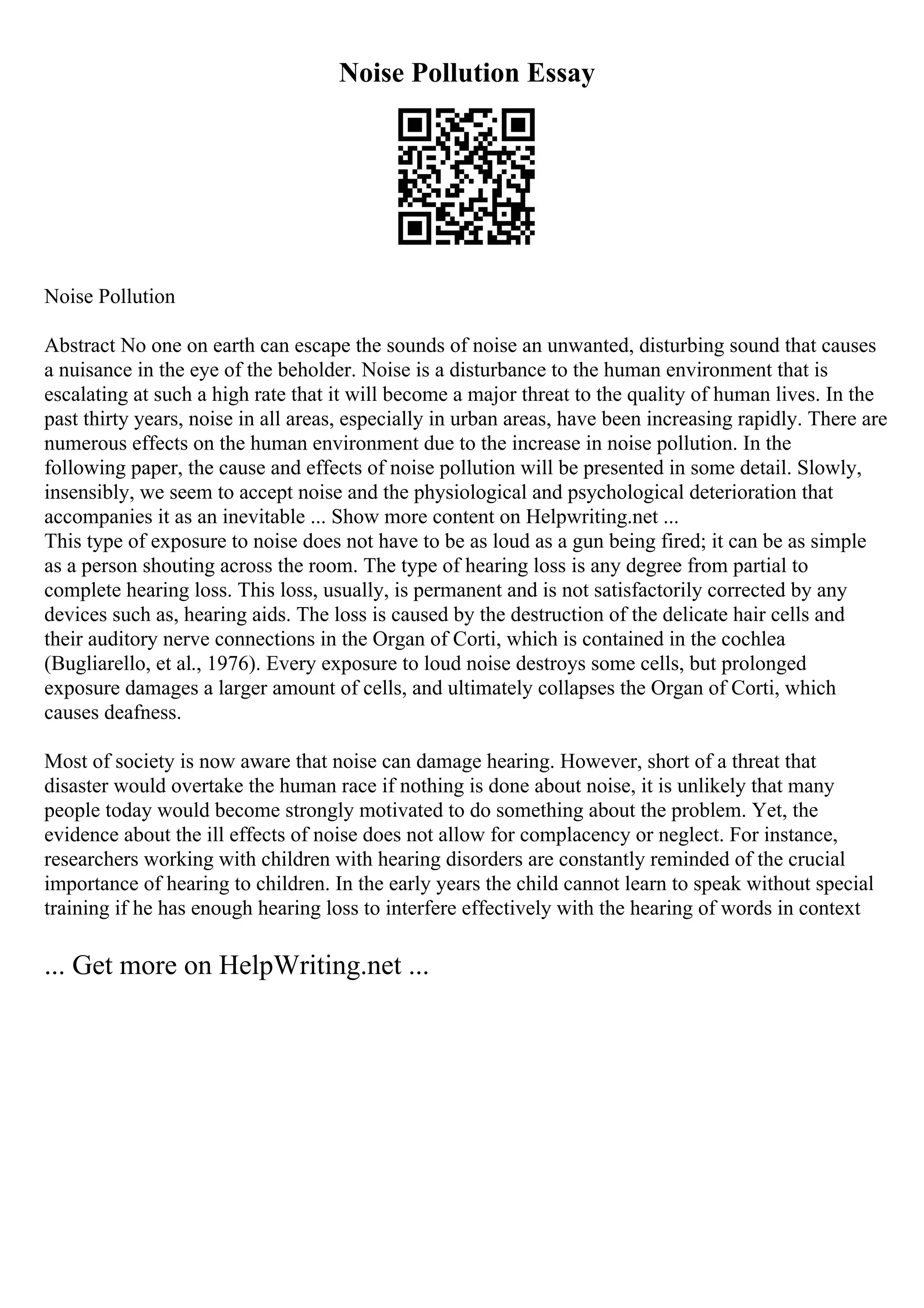 Noise Pollution Essay
Noise Pollution
Abstract No one on earth can escape the sounds of noise an unwanted, disturbing sound that causes
a nuisance in the eye of the beholder. Noise is a disturbance to the human environment that is
escalating at such a high rate that it will become a major threat to the quality of human lives. In the
past thirty years, noise in all areas, especially in urban areas, have been increasing rapidly. There are
numerous effects on the human environment due to the increase in noise pollution. In the
following paper, the cause and effects of noise pollution will be presented in some detail. Slowly,
insensibly, we seem to accept noise and the physiological and psychological deterioration that
accompanies it as an inevitable ... Show more content on Helpwriting.net ...
This type of exposure to noise does not have to be as loud as a gun being fired; it can be as simple
as a person shouting across the room. The type of hearing loss is any degree from partial to
complete hearing loss. This loss, usually, is permanent and is not satisfactorily corrected by any
devices such as, hearing aids. The loss is caused by the destruction of the delicate hair cells and
their auditory nerve connections in the Organ of Corti, which is contained in the cochlea
(Bugliarello, et al., 1976). Every exposure to loud noise destroys some cells, but prolonged
exposure damages a larger amount of cells, and ultimately collapses the Organ of Corti, which
causes deafness.
Most of society is now aware that noise can damage hearing. However, short of a threat that
disaster would overtake the human race if nothing is done about noise, it is unlikely that many
people today would become strongly motivated to do something about the problem. Yet, the
evidence about the ill effects of noise does not allow for complacency or neglect. For instance,
researchers working with children with hearing disorders are constantly reminded of the crucial
importance of hearing to children. In the early years the child cannot learn to speak without special
training if he has enough hearing loss to interfere effectively with the hearing of words in context
... Get more on HelpWriting.net ...
 