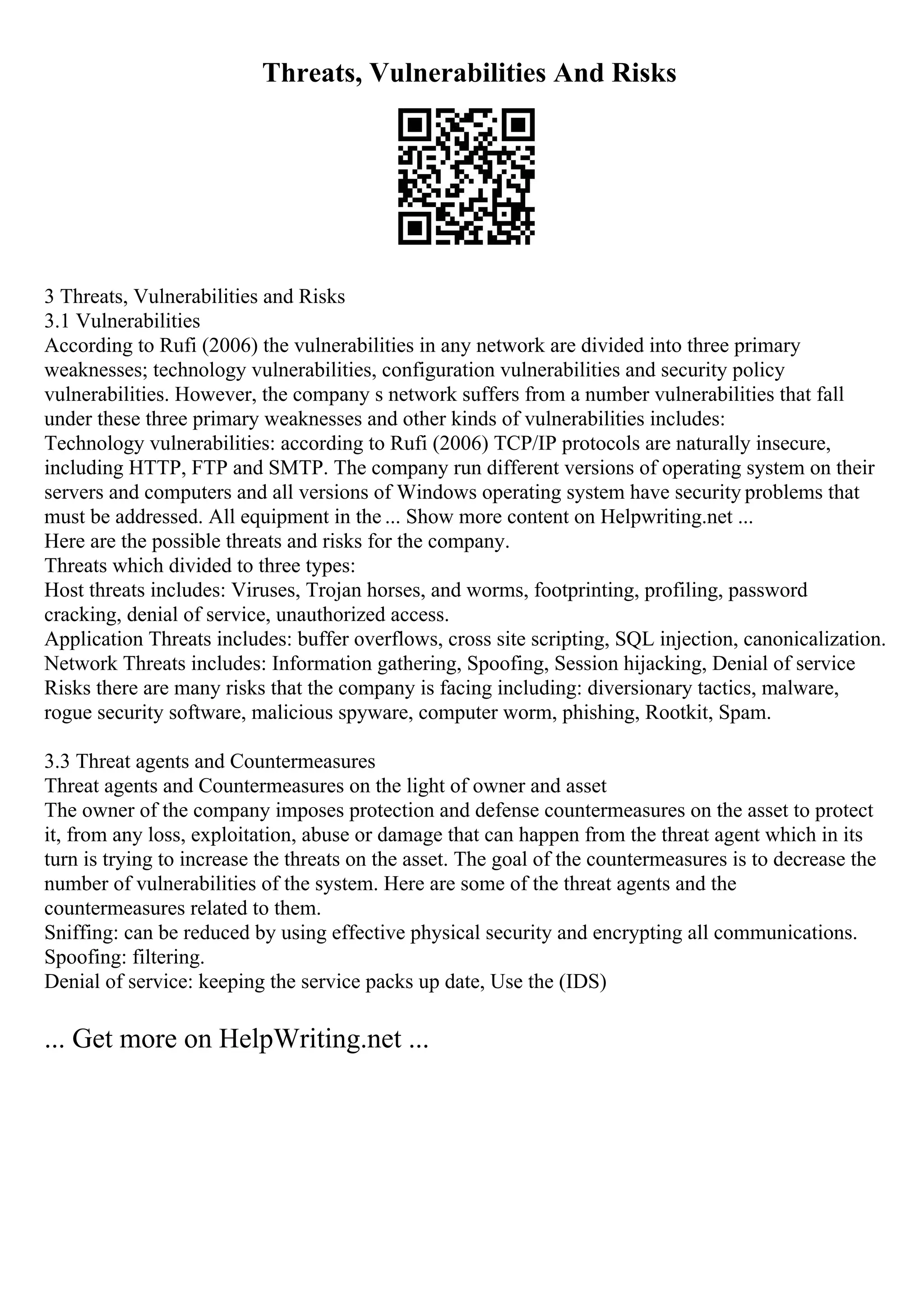 Threats, Vulnerabilities And Risks
3 Threats, Vulnerabilities and Risks
3.1 Vulnerabilities
According to Rufi (2006) the vulnerabilities in any network are divided into three primary
weaknesses; technology vulnerabilities, configuration vulnerabilities and security policy
vulnerabilities. However, the company s network suffers from a number vulnerabilities that fall
under these three primary weaknesses and other kinds of vulnerabilities includes:
Technology vulnerabilities: according to Rufi (2006) TCP/IP protocols are naturally insecure,
including HTTP, FTP and SMTP. The company run different versions of operating system on their
servers and computers and all versions of Windows operating system have security problems that
must be addressed. All equipment in the ... Show more content on Helpwriting.net ...
Here are the possible threats and risks for the company.
Threats which divided to three types:
Host threats includes: Viruses, Trojan horses, and worms, footprinting, profiling, password
cracking, denial of service, unauthorized access.
Application Threats includes: buffer overflows, cross site scripting, SQL injection, canonicalization.
Network Threats includes: Information gathering, Spoofing, Session hijacking, Denial of service
Risks there are many risks that the company is facing including: diversionary tactics, malware,
rogue security software, malicious spyware, computer worm, phishing, Rootkit, Spam.
3.3 Threat agents and Countermeasures
Threat agents and Countermeasures on the light of owner and asset
The owner of the company imposes protection and defense countermeasures on the asset to protect
it, from any loss, exploitation, abuse or damage that can happen from the threat agent which in its
turn is trying to increase the threats on the asset. The goal of the countermeasures is to decrease the
number of vulnerabilities of the system. Here are some of the threat agents and the
countermeasures related to them.
Sniffing: can be reduced by using effective physical security and encrypting all communications.
Spoofing: filtering.
Denial of service: keeping the service packs up date, Use the (IDS)
... Get more on HelpWriting.net ...
 