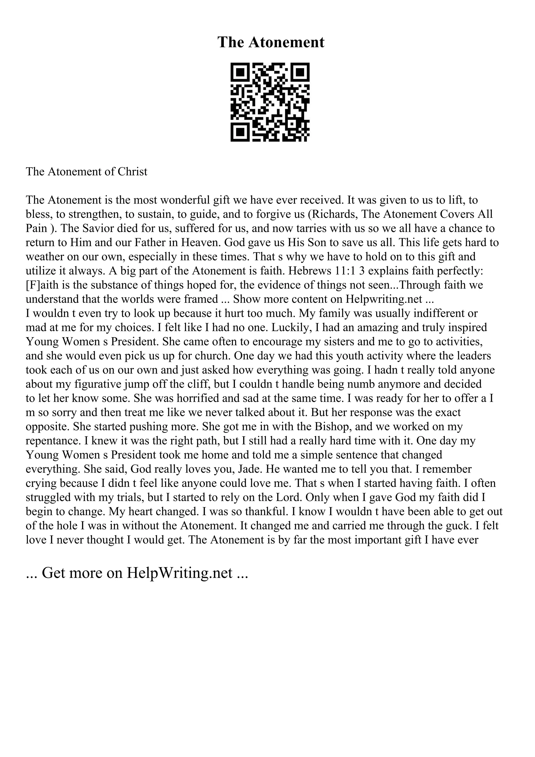 The Atonement
The Atonement of Christ
The Atonement is the most wonderful gift we have ever received. It was given to us to lift, to
bless, to strengthen, to sustain, to guide, and to forgive us (Richards, The Atonement Covers All
Pain ). The Savior died for us, suffered for us, and now tarries with us so we all have a chance to
return to Him and our Father in Heaven. God gave us His Son to save us all. This life gets hard to
weather on our own, especially in these times. That s why we have to hold on to this gift and
utilize it always. A big part of the Atonement is faith. Hebrews 11:1 3 explains faith perfectly:
[F]aith is the substance of things hoped for, the evidence of things not seen...Through faith we
understand that the worlds were framed ... Show more content on Helpwriting.net ...
I wouldn t even try to look up because it hurt too much. My family was usually indifferent or
mad at me for my choices. I felt like I had no one. Luckily, I had an amazing and truly inspired
Young Women s President. She came often to encourage my sisters and me to go to activities,
and she would even pick us up for church. One day we had this youth activity where the leaders
took each of us on our own and just asked how everything was going. I hadn t really told anyone
about my figurative jump off the cliff, but I couldn t handle being numb anymore and decided
to let her know some. She was horrified and sad at the same time. I was ready for her to offer a I
m so sorry and then treat me like we never talked about it. But her response was the exact
opposite. She started pushing more. She got me in with the Bishop, and we worked on my
repentance. I knew it was the right path, but I still had a really hard time with it. One day my
Young Women s President took me home and told me a simple sentence that changed
everything. She said, God really loves you, Jade. He wanted me to tell you that. I remember
crying because I didn t feel like anyone could love me. That s when I started having faith. I often
struggled with my trials, but I started to rely on the Lord. Only when I gave God my faith did I
begin to change. My heart changed. I was so thankful. I know I wouldn t have been able to get out
of the hole I was in without the Atonement. It changed me and carried me through the guck. I felt
love I never thought I would get. The Atonement is by far the most important gift I have ever
... Get more on HelpWriting.net ...
 