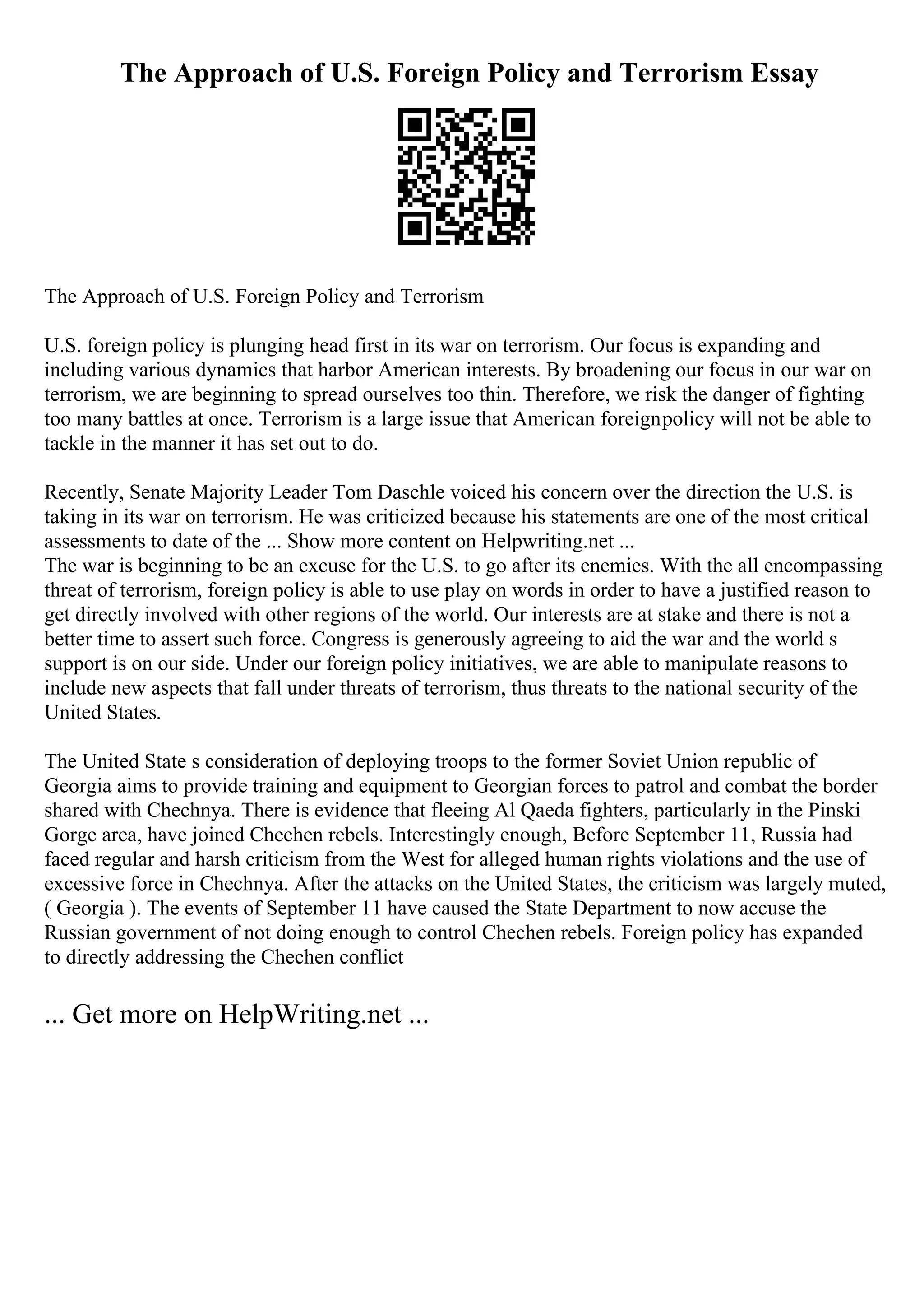 The Approach of U.S. Foreign Policy and Terrorism Essay
The Approach of U.S. Foreign Policy and Terrorism
U.S. foreign policy is plunging head first in its war on terrorism. Our focus is expanding and
including various dynamics that harbor American interests. By broadening our focus in our war on
terrorism, we are beginning to spread ourselves too thin. Therefore, we risk the danger of fighting
too many battles at once. Terrorism is a large issue that American foreignpolicy will not be able to
tackle in the manner it has set out to do.
Recently, Senate Majority Leader Tom Daschle voiced his concern over the direction the U.S. is
taking in its war on terrorism. He was criticized because his statements are one of the most critical
assessments to date of the ... Show more content on Helpwriting.net ...
The war is beginning to be an excuse for the U.S. to go after its enemies. With the all encompassing
threat of terrorism, foreign policy is able to use play on words in order to have a justified reason to
get directly involved with other regions of the world. Our interests are at stake and there is not a
better time to assert such force. Congress is generously agreeing to aid the war and the world s
support is on our side. Under our foreign policy initiatives, we are able to manipulate reasons to
include new aspects that fall under threats of terrorism, thus threats to the national security of the
United States.
The United State s consideration of deploying troops to the former Soviet Union republic of
Georgia aims to provide training and equipment to Georgian forces to patrol and combat the border
shared with Chechnya. There is evidence that fleeing Al Qaeda fighters, particularly in the Pinski
Gorge area, have joined Chechen rebels. Interestingly enough, Before September 11, Russia had
faced regular and harsh criticism from the West for alleged human rights violations and the use of
excessive force in Chechnya. After the attacks on the United States, the criticism was largely muted,
( Georgia ). The events of September 11 have caused the State Department to now accuse the
Russian government of not doing enough to control Chechen rebels. Foreign policy has expanded
to directly addressing the Chechen conflict
... Get more on HelpWriting.net ...
 