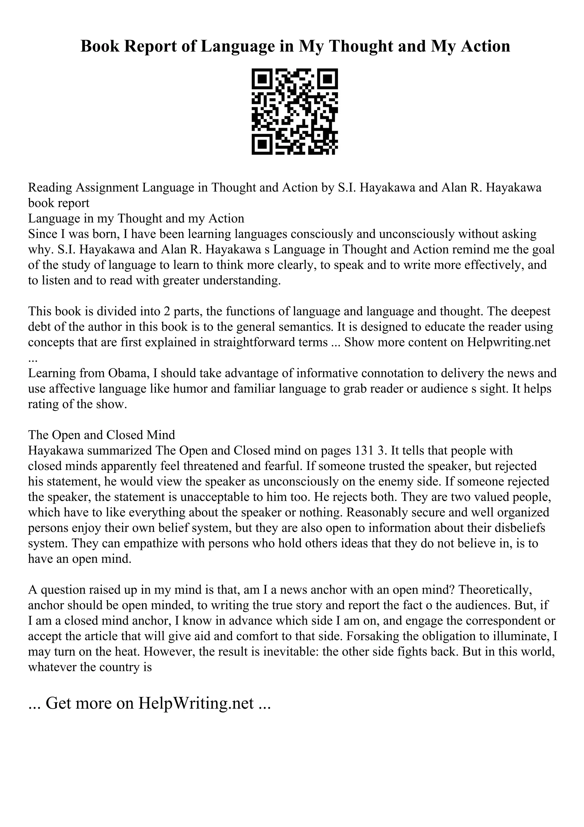 Book Report of Language in My Thought and My Action
Reading Assignment Language in Thought and Action by S.I. Hayakawa and Alan R. Hayakawa
book report
Language in my Thought and my Action
Since I was born, I have been learning languages consciously and unconsciously without asking
why. S.I. Hayakawa and Alan R. Hayakawa s Language in Thought and Action remind me the goal
of the study of language to learn to think more clearly, to speak and to write more effectively, and
to listen and to read with greater understanding.
This book is divided into 2 parts, the functions of language and language and thought. The deepest
debt of the author in this book is to the general semantics. It is designed to educate the reader using
concepts that are first explained in straightforward terms ... Show more content on Helpwriting.net
...
Learning from Obama, I should take advantage of informative connotation to delivery the news and
use affective language like humor and familiar language to grab reader or audience s sight. It helps
rating of the show.
The Open and Closed Mind
Hayakawa summarized The Open and Closed mind on pages 131 3. It tells that people with
closed minds apparently feel threatened and fearful. If someone trusted the speaker, but rejected
his statement, he would view the speaker as unconsciously on the enemy side. If someone rejected
the speaker, the statement is unacceptable to him too. He rejects both. They are two valued people,
which have to like everything about the speaker or nothing. Reasonably secure and well organized
persons enjoy their own belief system, but they are also open to information about their disbeliefs
system. They can empathize with persons who hold others ideas that they do not believe in, is to
have an open mind.
A question raised up in my mind is that, am I a news anchor with an open mind? Theoretically,
anchor should be open minded, to writing the true story and report the fact o the audiences. But, if
I am a closed mind anchor, I know in advance which side I am on, and engage the correspondent or
accept the article that will give aid and comfort to that side. Forsaking the obligation to illuminate, I
may turn on the heat. However, the result is inevitable: the other side fights back. But in this world,
whatever the country is
... Get more on HelpWriting.net ...
 