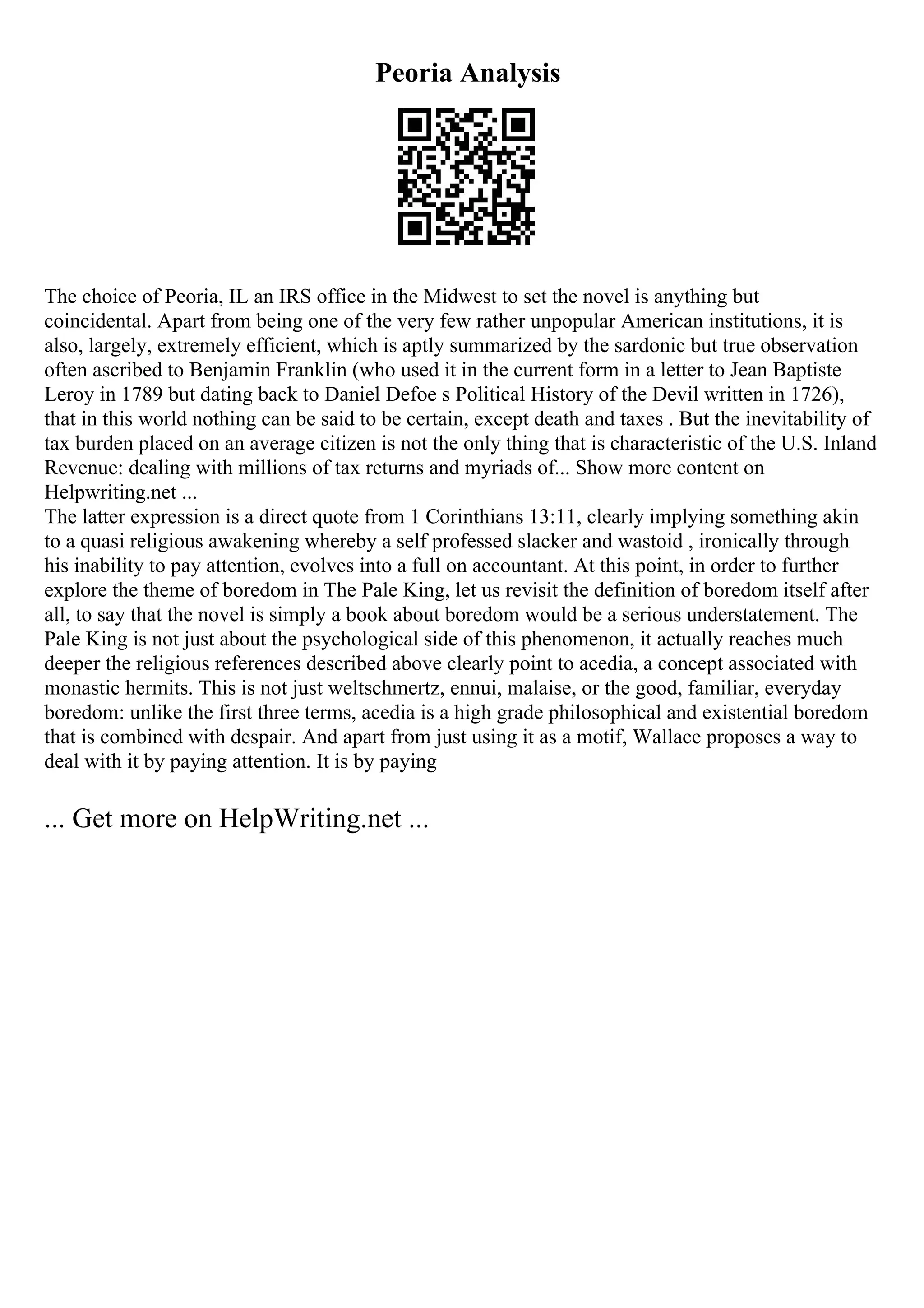Peoria Analysis
The choice of Peoria, IL an IRS office in the Midwest to set the novel is anything but
coincidental. Apart from being one of the very few rather unpopular American institutions, it is
also, largely, extremely efficient, which is aptly summarized by the sardonic but true observation
often ascribed to Benjamin Franklin (who used it in the current form in a letter to Jean Baptiste
Leroy in 1789 but dating back to Daniel Defoe s Political History of the Devil written in 1726),
that in this world nothing can be said to be certain, except death and taxes . But the inevitability of
tax burden placed on an average citizen is not the only thing that is characteristic of the U.S. Inland
Revenue: dealing with millions of tax returns and myriads of... Show more content on
Helpwriting.net ...
The latter expression is a direct quote from 1 Corinthians 13:11, clearly implying something akin
to a quasi religious awakening whereby a self professed slacker and wastoid , ironically through
his inability to pay attention, evolves into a full on accountant. At this point, in order to further
explore the theme of boredom in The Pale King, let us revisit the definition of boredom itself after
all, to say that the novel is simply a book about boredom would be a serious understatement. The
Pale King is not just about the psychological side of this phenomenon, it actually reaches much
deeper the religious references described above clearly point to acedia, a concept associated with
monastic hermits. This is not just weltschmertz, ennui, malaise, or the good, familiar, everyday
boredom: unlike the first three terms, acedia is a high grade philosophical and existential boredom
that is combined with despair. And apart from just using it as a motif, Wallace proposes a way to
deal with it by paying attention. It is by paying
... Get more on HelpWriting.net ...
 