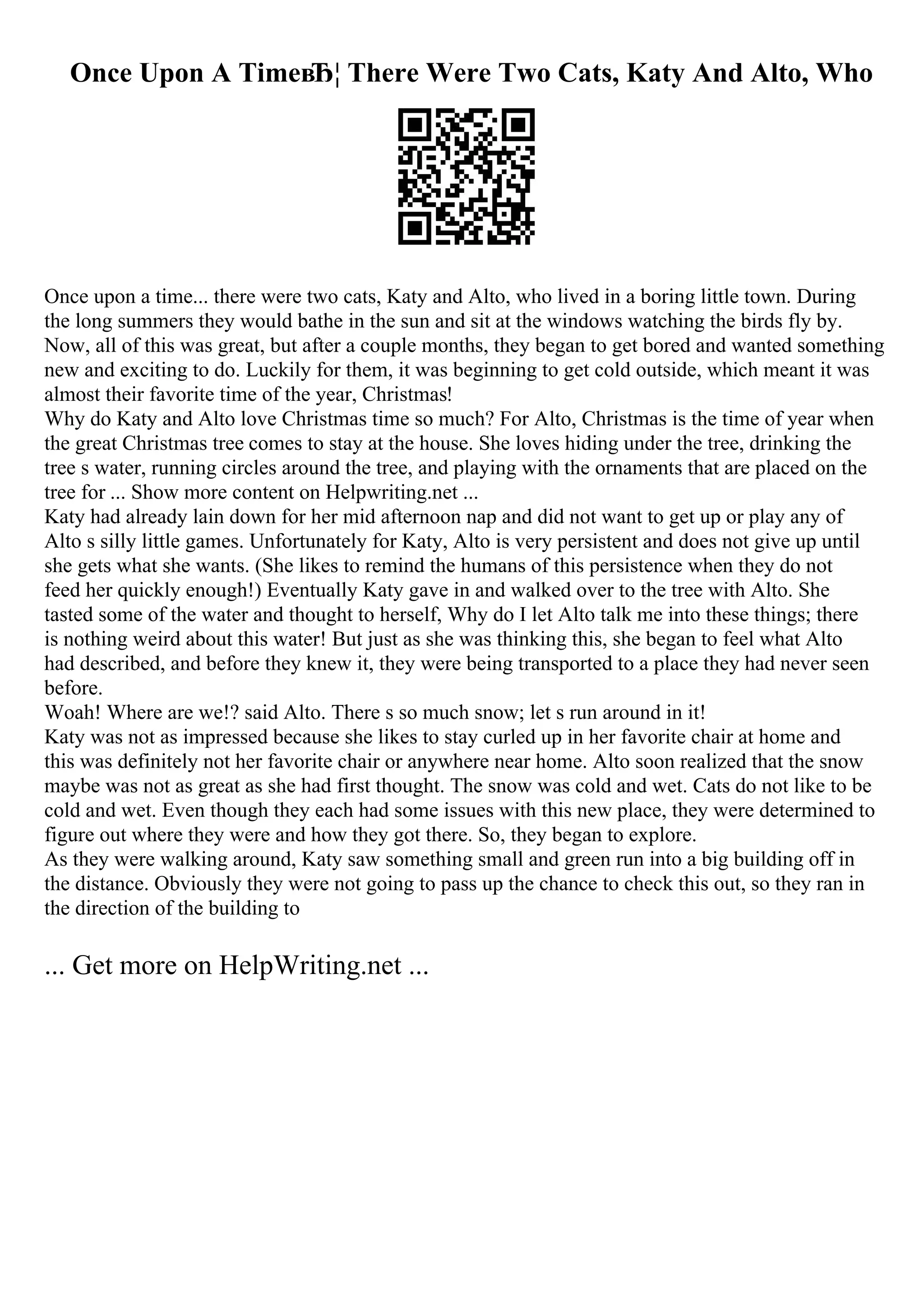 Once Upon A TimeвЂ¦ There Were Two Cats, Katy And Alto, Who
Once upon a time... there were two cats, Katy and Alto, who lived in a boring little town. During
the long summers they would bathe in the sun and sit at the windows watching the birds fly by.
Now, all of this was great, but after a couple months, they began to get bored and wanted something
new and exciting to do. Luckily for them, it was beginning to get cold outside, which meant it was
almost their favorite time of the year, Christmas!
Why do Katy and Alto love Christmas time so much? For Alto, Christmas is the time of year when
the great Christmas tree comes to stay at the house. She loves hiding under the tree, drinking the
tree s water, running circles around the tree, and playing with the ornaments that are placed on the
tree for ... Show more content on Helpwriting.net ...
Katy had already lain down for her mid afternoon nap and did not want to get up or play any of
Alto s silly little games. Unfortunately for Katy, Alto is very persistent and does not give up until
she gets what she wants. (She likes to remind the humans of this persistence when they do not
feed her quickly enough!) Eventually Katy gave in and walked over to the tree with Alto. She
tasted some of the water and thought to herself, Why do I let Alto talk me into these things; there
is nothing weird about this water! But just as she was thinking this, she began to feel what Alto
had described, and before they knew it, they were being transported to a place they had never seen
before.
Woah! Where are we!? said Alto. There s so much snow; let s run around in it!
Katy was not as impressed because she likes to stay curled up in her favorite chair at home and
this was definitely not her favorite chair or anywhere near home. Alto soon realized that the snow
maybe was not as great as she had first thought. The snow was cold and wet. Cats do not like to be
cold and wet. Even though they each had some issues with this new place, they were determined to
figure out where they were and how they got there. So, they began to explore.
As they were walking around, Katy saw something small and green run into a big building off in
the distance. Obviously they were not going to pass up the chance to check this out, so they ran in
the direction of the building to
... Get more on HelpWriting.net ...
 