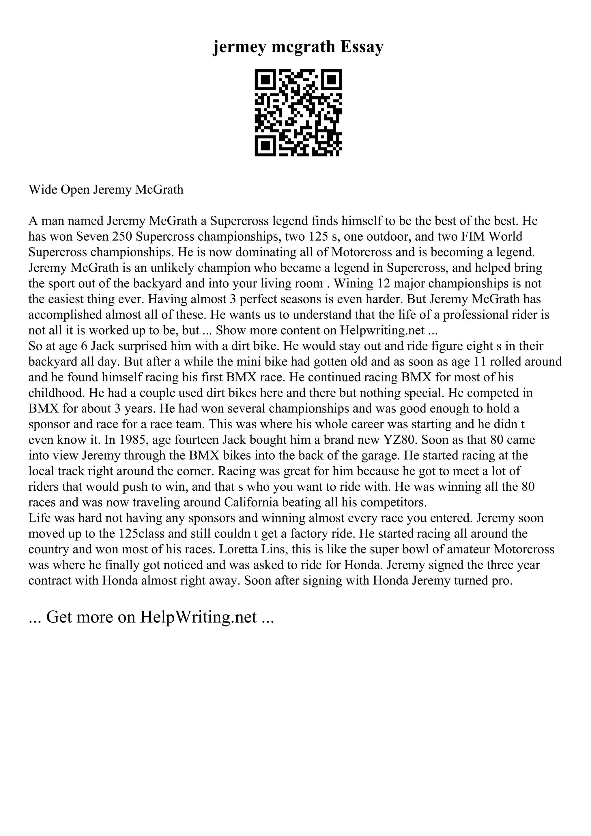jermey mcgrath Essay
Wide Open Jeremy McGrath
A man named Jeremy McGrath a Supercross legend finds himself to be the best of the best. He
has won Seven 250 Supercross championships, two 125 s, one outdoor, and two FIM World
Supercross championships. He is now dominating all of Motorcross and is becoming a legend.
Jeremy McGrath is an unlikely champion who became a legend in Supercross, and helped bring
the sport out of the backyard and into your living room . Wining 12 major championships is not
the easiest thing ever. Having almost 3 perfect seasons is even harder. But Jeremy McGrath has
accomplished almost all of these. He wants us to understand that the life of a professional rider is
not all it is worked up to be, but ... Show more content on Helpwriting.net ...
So at age 6 Jack surprised him with a dirt bike. He would stay out and ride figure eight s in their
backyard all day. But after a while the mini bike had gotten old and as soon as age 11 rolled around
and he found himself racing his first BMX race. He continued racing BMX for most of his
childhood. He had a couple used dirt bikes here and there but nothing special. He competed in
BMX for about 3 years. He had won several championships and was good enough to hold a
sponsor and race for a race team. This was where his whole career was starting and he didn t
even know it. In 1985, age fourteen Jack bought him a brand new YZ80. Soon as that 80 came
into view Jeremy through the BMX bikes into the back of the garage. He started racing at the
local track right around the corner. Racing was great for him because he got to meet a lot of
riders that would push to win, and that s who you want to ride with. He was winning all the 80
races and was now traveling around California beating all his competitors.
Life was hard not having any sponsors and winning almost every race you entered. Jeremy soon
moved up to the 125class and still couldn t get a factory ride. He started racing all around the
country and won most of his races. Loretta Lins, this is like the super bowl of amateur Motorcross
was where he finally got noticed and was asked to ride for Honda. Jeremy signed the three year
contract with Honda almost right away. Soon after signing with Honda Jeremy turned pro.
... Get more on HelpWriting.net ...
 