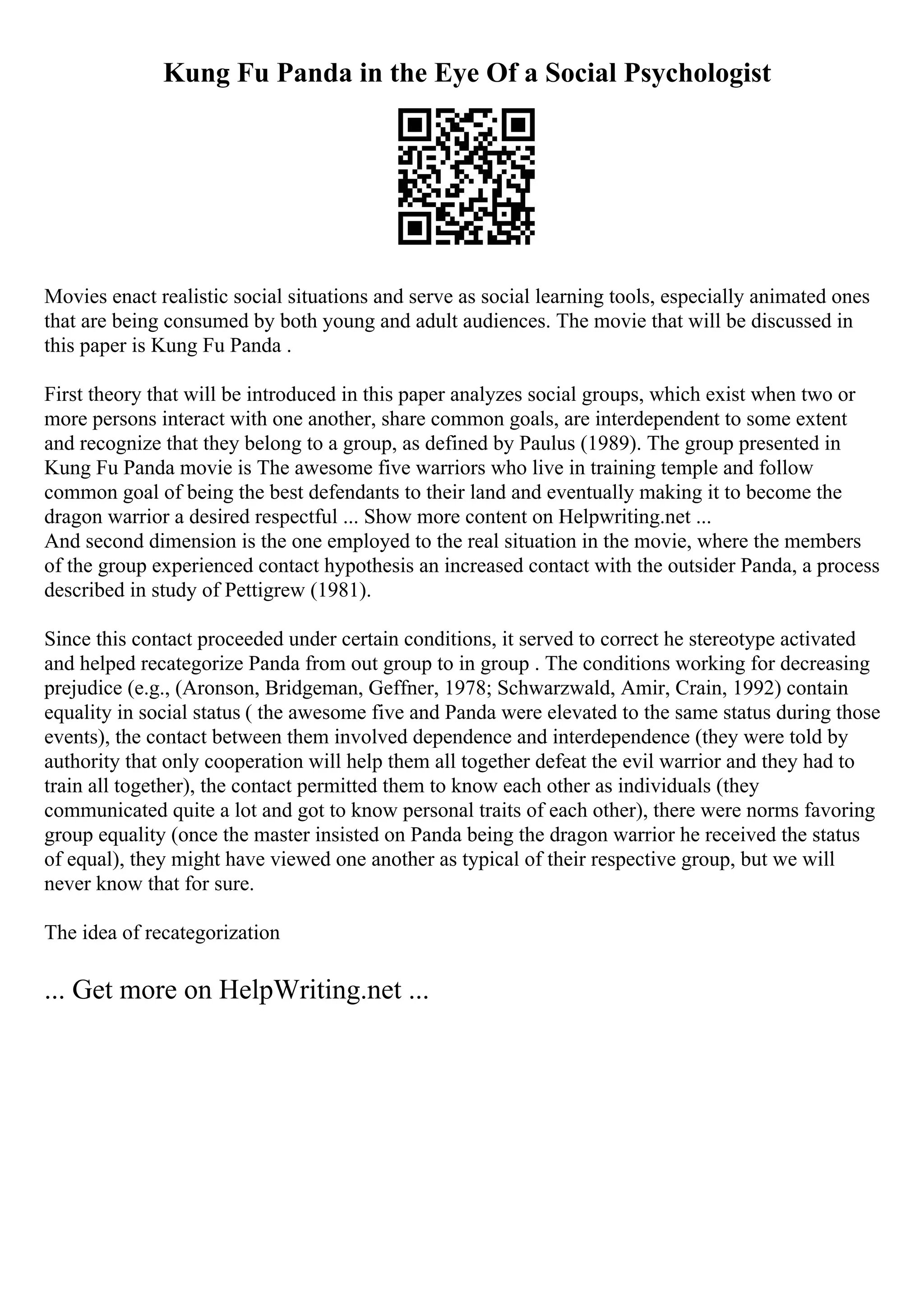 Kung Fu Panda in the Eye Of a Social Psychologist
Movies enact realistic social situations and serve as social learning tools, especially animated ones
that are being consumed by both young and adult audiences. The movie that will be discussed in
this paper is Kung Fu Panda .
First theory that will be introduced in this paper analyzes social groups, which exist when two or
more persons interact with one another, share common goals, are interdependent to some extent
and recognize that they belong to a group, as defined by Paulus (1989). The group presented in
Kung Fu Panda movie is The awesome five warriors who live in training temple and follow
common goal of being the best defendants to their land and eventually making it to become the
dragon warrior a desired respectful ... Show more content on Helpwriting.net ...
And second dimension is the one employed to the real situation in the movie, where the members
of the group experienced contact hypothesis an increased contact with the outsider Panda, a process
described in study of Pettigrew (1981).
Since this contact proceeded under certain conditions, it served to correct he stereotype activated
and helped recategorize Panda from out group to in group . The conditions working for decreasing
prejudice (e.g., (Aronson, Bridgeman, Geffner, 1978; Schwarzwald, Amir, Crain, 1992) contain
equality in social status ( the awesome five and Panda were elevated to the same status during those
events), the contact between them involved dependence and interdependence (they were told by
authority that only cooperation will help them all together defeat the evil warrior and they had to
train all together), the contact permitted them to know each other as individuals (they
communicated quite a lot and got to know personal traits of each other), there were norms favoring
group equality (once the master insisted on Panda being the dragon warrior he received the status
of equal), they might have viewed one another as typical of their respective group, but we will
never know that for sure.
The idea of recategorization
... Get more on HelpWriting.net ...
 