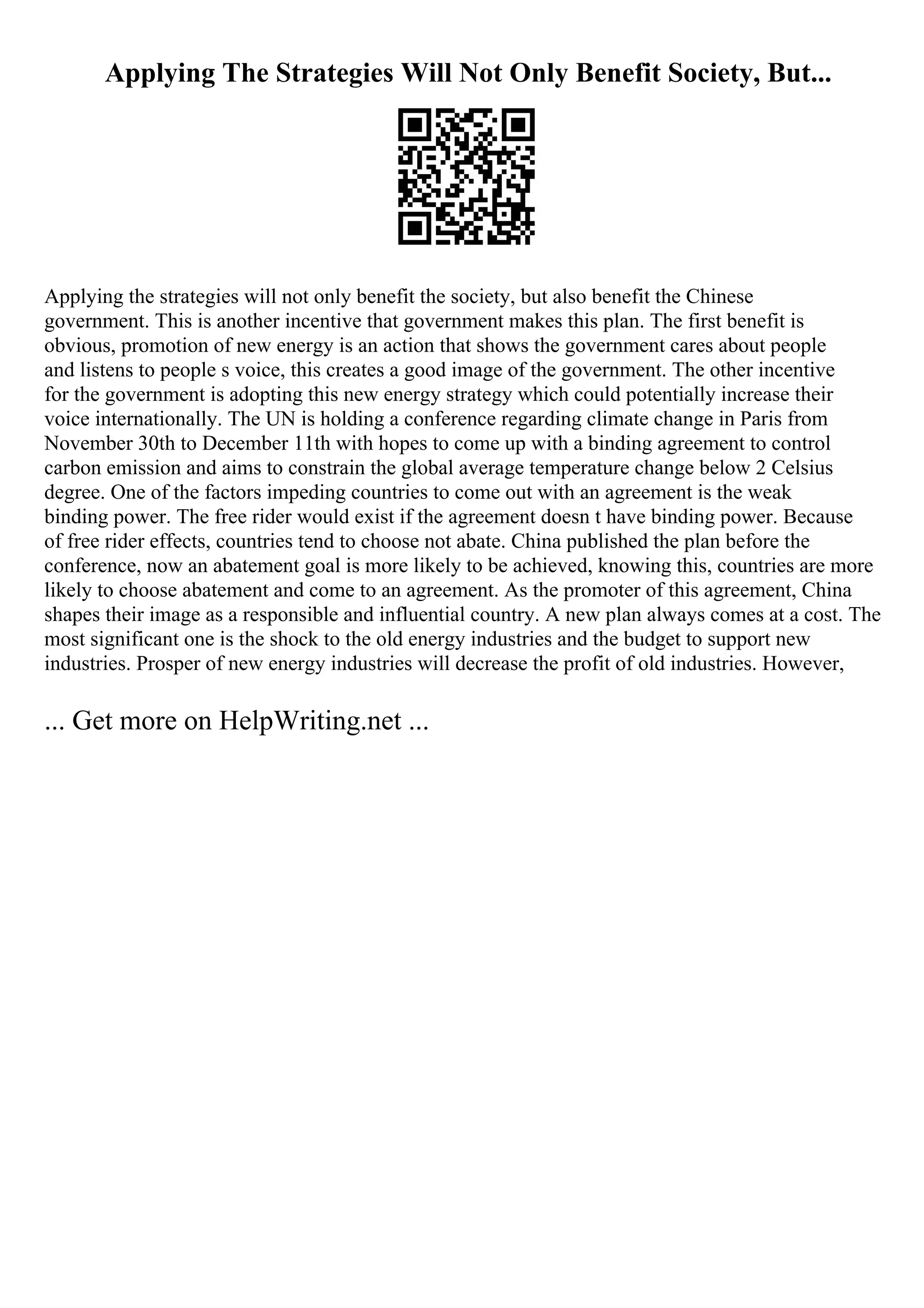 Applying The Strategies Will Not Only Benefit Society, But...
Applying the strategies will not only benefit the society, but also benefit the Chinese
government. This is another incentive that government makes this plan. The first benefit is
obvious, promotion of new energy is an action that shows the government cares about people
and listens to people s voice, this creates a good image of the government. The other incentive
for the government is adopting this new energy strategy which could potentially increase their
voice internationally. The UN is holding a conference regarding climate change in Paris from
November 30th to December 11th with hopes to come up with a binding agreement to control
carbon emission and aims to constrain the global average temperature change below 2 Celsius
degree. One of the factors impeding countries to come out with an agreement is the weak
binding power. The free rider would exist if the agreement doesn t have binding power. Because
of free rider effects, countries tend to choose not abate. China published the plan before the
conference, now an abatement goal is more likely to be achieved, knowing this, countries are more
likely to choose abatement and come to an agreement. As the promoter of this agreement, China
shapes their image as a responsible and influential country. A new plan always comes at a cost. The
most significant one is the shock to the old energy industries and the budget to support new
industries. Prosper of new energy industries will decrease the profit of old industries. However,
... Get more on HelpWriting.net ...
 
