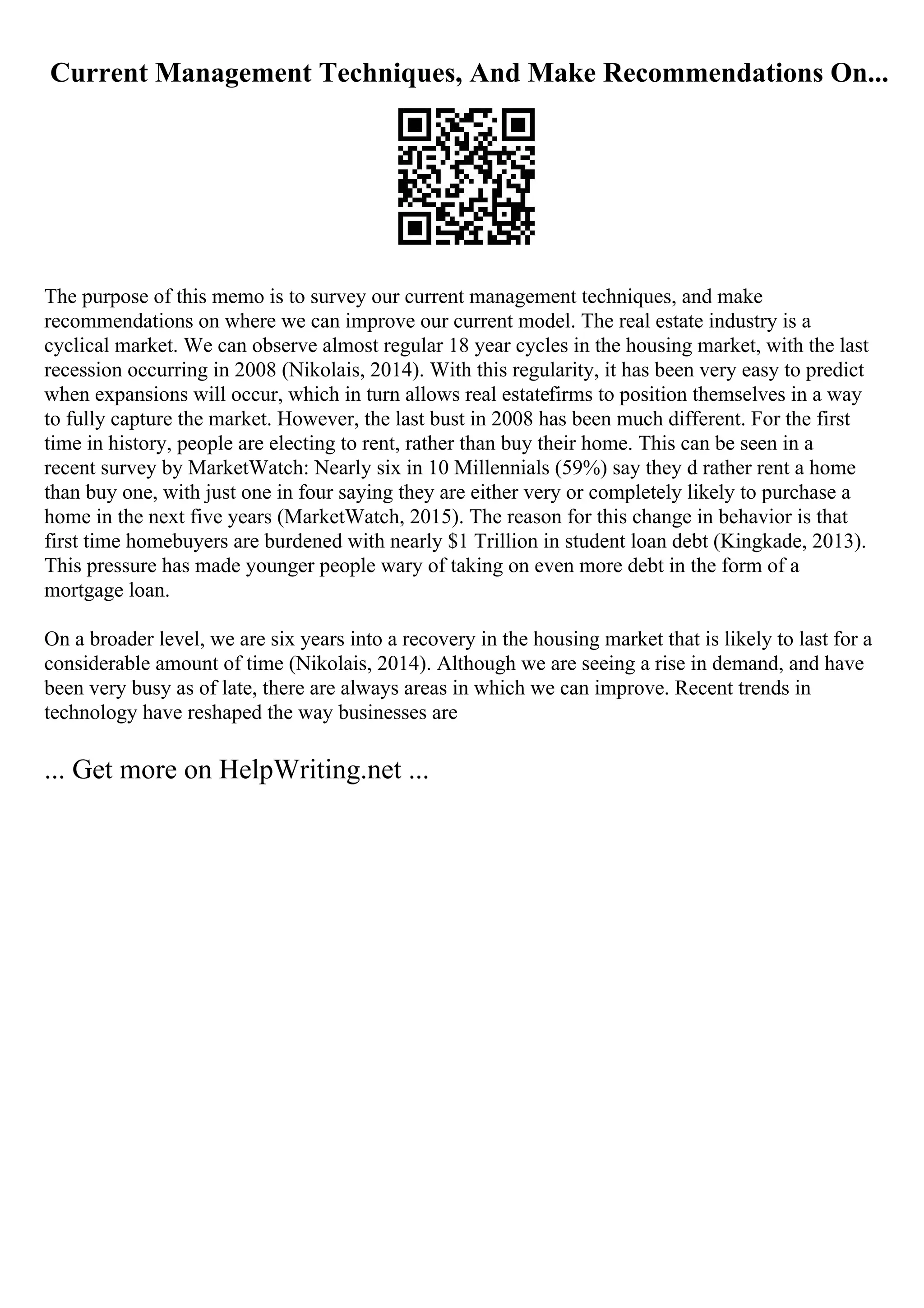 Current Management Techniques, And Make Recommendations On...
The purpose of this memo is to survey our current management techniques, and make
recommendations on where we can improve our current model. The real estate industry is a
cyclical market. We can observe almost regular 18 year cycles in the housing market, with the last
recession occurring in 2008 (Nikolais, 2014). With this regularity, it has been very easy to predict
when expansions will occur, which in turn allows real estatefirms to position themselves in a way
to fully capture the market. However, the last bust in 2008 has been much different. For the first
time in history, people are electing to rent, rather than buy their home. This can be seen in a
recent survey by MarketWatch: Nearly six in 10 Millennials (59%) say they d rather rent a home
than buy one, with just one in four saying they are either very or completely likely to purchase a
home in the next five years (MarketWatch, 2015). The reason for this change in behavior is that
first time homebuyers are burdened with nearly $1 Trillion in student loan debt (Kingkade, 2013).
This pressure has made younger people wary of taking on even more debt in the form of a
mortgage loan.
On a broader level, we are six years into a recovery in the housing market that is likely to last for a
considerable amount of time (Nikolais, 2014). Although we are seeing a rise in demand, and have
been very busy as of late, there are always areas in which we can improve. Recent trends in
technology have reshaped the way businesses are
... Get more on HelpWriting.net ...
 