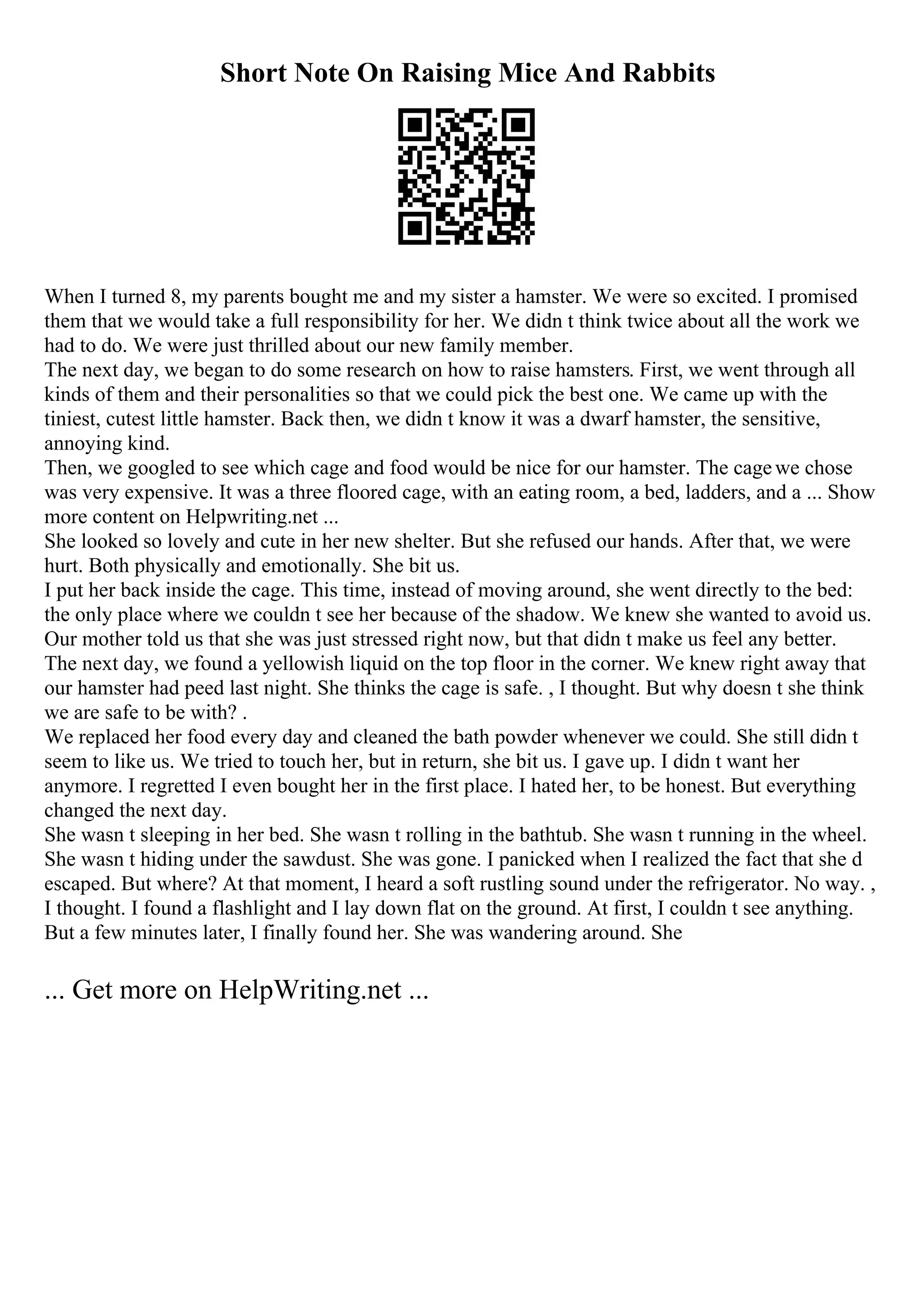 Short Note On Raising Mice And Rabbits
When I turned 8, my parents bought me and my sister a hamster. We were so excited. I promised
them that we would take a full responsibility for her. We didn t think twice about all the work we
had to do. We were just thrilled about our new family member.
The next day, we began to do some research on how to raise hamsters. First, we went through all
kinds of them and their personalities so that we could pick the best one. We came up with the
tiniest, cutest little hamster. Back then, we didn t know it was a dwarf hamster, the sensitive,
annoying kind.
Then, we googled to see which cage and food would be nice for our hamster. The cagewe chose
was very expensive. It was a three floored cage, with an eating room, a bed, ladders, and a ... Show
more content on Helpwriting.net ...
She looked so lovely and cute in her new shelter. But she refused our hands. After that, we were
hurt. Both physically and emotionally. She bit us.
I put her back inside the cage. This time, instead of moving around, she went directly to the bed:
the only place where we couldn t see her because of the shadow. We knew she wanted to avoid us.
Our mother told us that she was just stressed right now, but that didn t make us feel any better.
The next day, we found a yellowish liquid on the top floor in the corner. We knew right away that
our hamster had peed last night. She thinks the cage is safe. , I thought. But why doesn t she think
we are safe to be with? .
We replaced her food every day and cleaned the bath powder whenever we could. She still didn t
seem to like us. We tried to touch her, but in return, she bit us. I gave up. I didn t want her
anymore. I regretted I even bought her in the first place. I hated her, to be honest. But everything
changed the next day.
She wasn t sleeping in her bed. She wasn t rolling in the bathtub. She wasn t running in the wheel.
She wasn t hiding under the sawdust. She was gone. I panicked when I realized the fact that she d
escaped. But where? At that moment, I heard a soft rustling sound under the refrigerator. No way. ,
I thought. I found a flashlight and I lay down flat on the ground. At first, I couldn t see anything.
But a few minutes later, I finally found her. She was wandering around. She
... Get more on HelpWriting.net ...
 