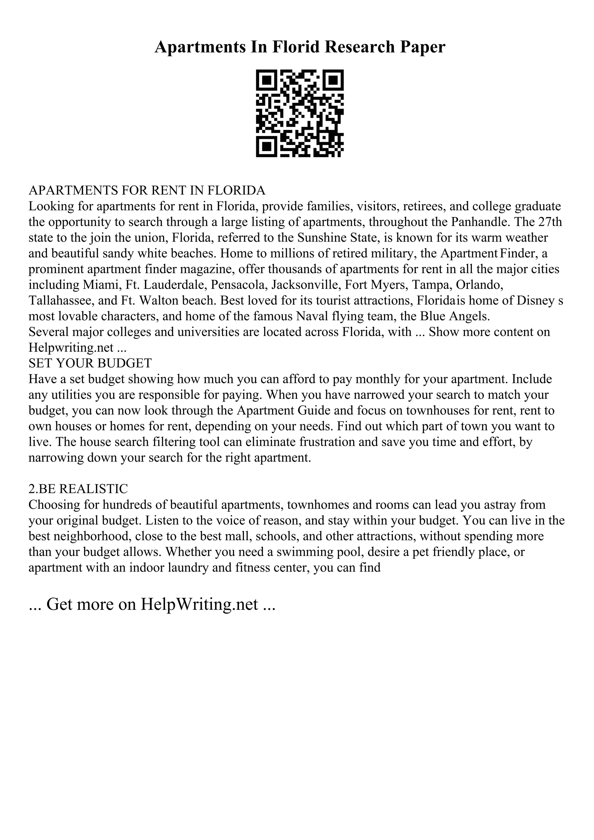 Apartments In Florid Research Paper
APARTMENTS FOR RENT IN FLORIDA
Looking for apartments for rent in Florida, provide families, visitors, retirees, and college graduate
the opportunity to search through a large listing of apartments, throughout the Panhandle. The 27th
state to the join the union, Florida, referred to the Sunshine State, is known for its warm weather
and beautiful sandy white beaches. Home to millions of retired military, the ApartmentFinder, a
prominent apartment finder magazine, offer thousands of apartments for rent in all the major cities
including Miami, Ft. Lauderdale, Pensacola, Jacksonville, Fort Myers, Tampa, Orlando,
Tallahassee, and Ft. Walton beach. Best loved for its tourist attractions, Floridais home of Disney s
most lovable characters, and home of the famous Naval flying team, the Blue Angels.
Several major colleges and universities are located across Florida, with ... Show more content on
Helpwriting.net ...
SET YOUR BUDGET
Have a set budget showing how much you can afford to pay monthly for your apartment. Include
any utilities you are responsible for paying. When you have narrowed your search to match your
budget, you can now look through the Apartment Guide and focus on townhouses for rent, rent to
own houses or homes for rent, depending on your needs. Find out which part of town you want to
live. The house search filtering tool can eliminate frustration and save you time and effort, by
narrowing down your search for the right apartment.
2.BE REALISTIC
Choosing for hundreds of beautiful apartments, townhomes and rooms can lead you astray from
your original budget. Listen to the voice of reason, and stay within your budget. You can live in the
best neighborhood, close to the best mall, schools, and other attractions, without spending more
than your budget allows. Whether you need a swimming pool, desire a pet friendly place, or
apartment with an indoor laundry and fitness center, you can find
... Get more on HelpWriting.net ...
 