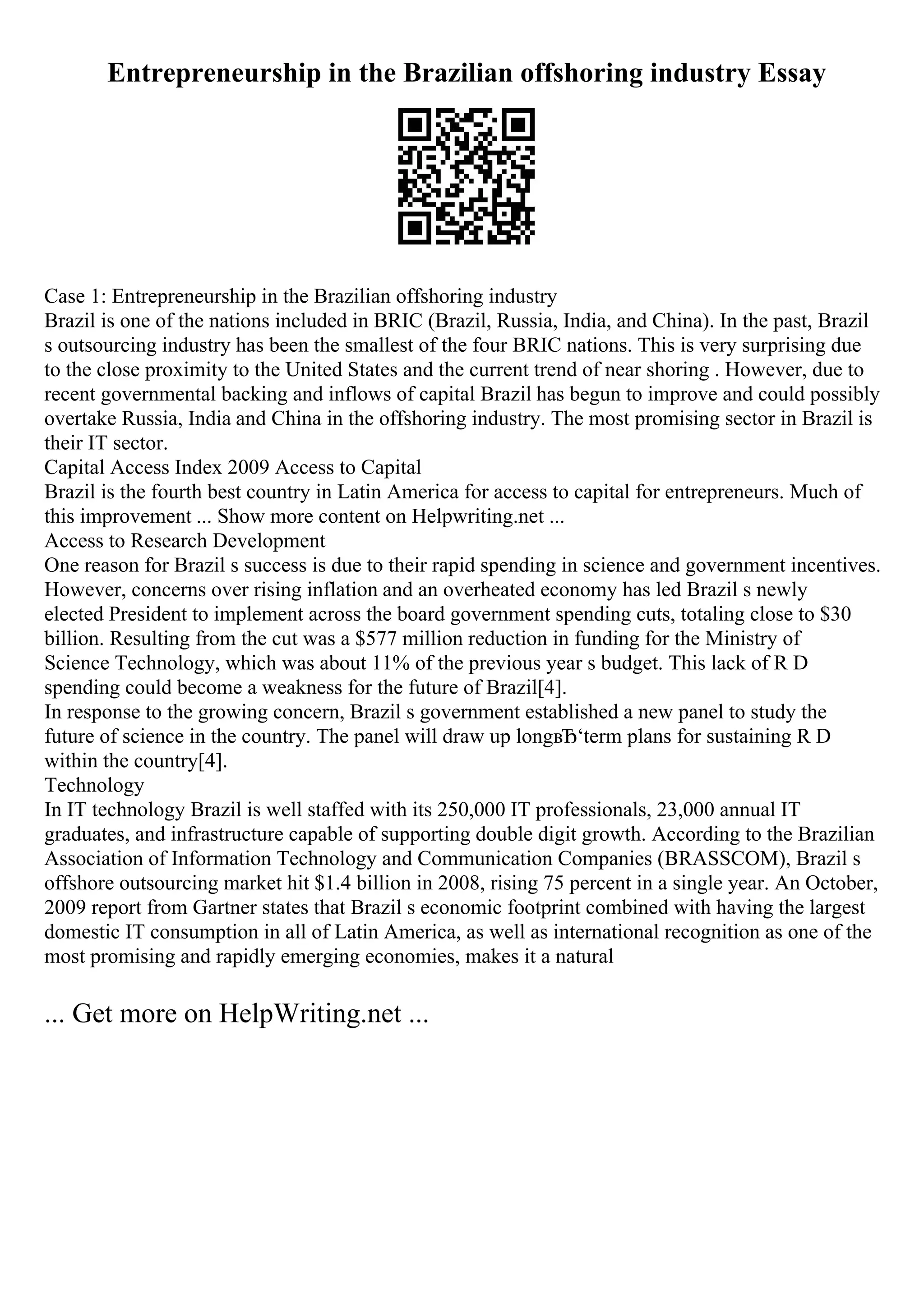 Entrepreneurship in the Brazilian offshoring industry Essay
Case 1: Entrepreneurship in the Brazilian offshoring industry
Brazil is one of the nations included in BRIC (Brazil, Russia, India, and China). In the past, Brazil
s outsourcing industry has been the smallest of the four BRIC nations. This is very surprising due
to the close proximity to the United States and the current trend of near shoring . However, due to
recent governmental backing and inflows of capital Brazil has begun to improve and could possibly
overtake Russia, India and China in the offshoring industry. The most promising sector in Brazil is
their IT sector.
Capital Access Index 2009 Access to Capital
Brazil is the fourth best country in Latin America for access to capital for entrepreneurs. Much of
this improvement ... Show more content on Helpwriting.net ...
Access to Research Development
One reason for Brazil s success is due to their rapid spending in science and government incentives.
However, concerns over rising inflation and an overheated economy has led Brazil s newly
elected President to implement across the board government spending cuts, totaling close to $30
billion. Resulting from the cut was a $577 million reduction in funding for the Ministry of
Science Technology, which was about 11% of the previous year s budget. This lack of R D
spending could become a weakness for the future of Brazil[4].
In response to the growing concern, Brazil s government established a new panel to study the
future of science in the country. The panel will draw up longвЂ‘term plans for sustaining R D
within the country[4].
Technology
In IT technology Brazil is well staffed with its 250,000 IT professionals, 23,000 annual IT
graduates, and infrastructure capable of supporting double digit growth. According to the Brazilian
Association of Information Technology and Communication Companies (BRASSCOM), Brazil s
offshore outsourcing market hit $1.4 billion in 2008, rising 75 percent in a single year. An October,
2009 report from Gartner states that Brazil s economic footprint combined with having the largest
domestic IT consumption in all of Latin America, as well as international recognition as one of the
most promising and rapidly emerging economies, makes it a natural
... Get more on HelpWriting.net ...
 