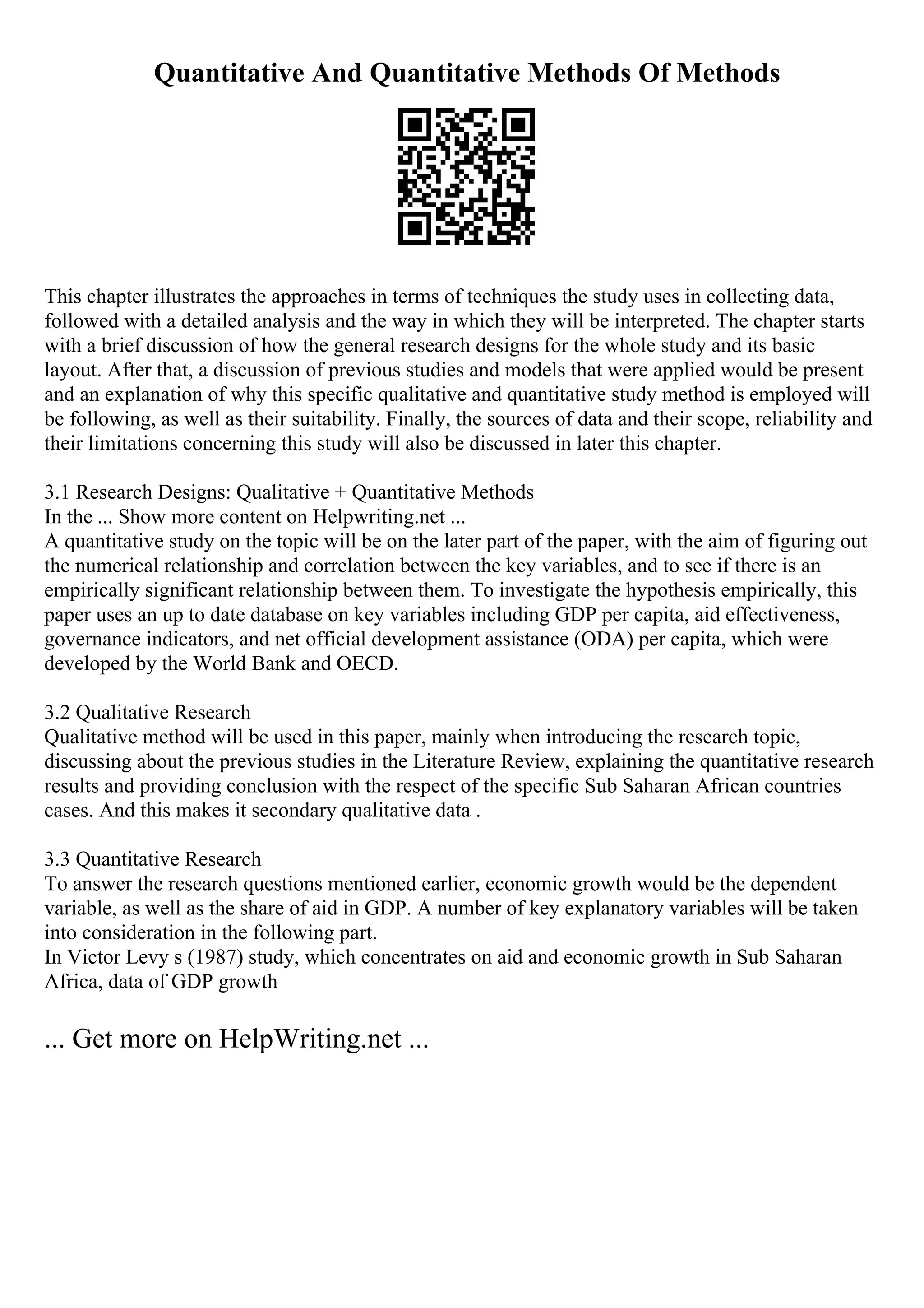 Quantitative And Quantitative Methods Of Methods
This chapter illustrates the approaches in terms of techniques the study uses in collecting data,
followed with a detailed analysis and the way in which they will be interpreted. The chapter starts
with a brief discussion of how the general research designs for the whole study and its basic
layout. After that, a discussion of previous studies and models that were applied would be present
and an explanation of why this specific qualitative and quantitative study method is employed will
be following, as well as their suitability. Finally, the sources of data and their scope, reliability and
their limitations concerning this study will also be discussed in later this chapter.
3.1 Research Designs: Qualitative + Quantitative Methods
In the ... Show more content on Helpwriting.net ...
A quantitative study on the topic will be on the later part of the paper, with the aim of figuring out
the numerical relationship and correlation between the key variables, and to see if there is an
empirically significant relationship between them. To investigate the hypothesis empirically, this
paper uses an up to date database on key variables including GDP per capita, aid effectiveness,
governance indicators, and net official development assistance (ODA) per capita, which were
developed by the World Bank and OECD.
3.2 Qualitative Research
Qualitative method will be used in this paper, mainly when introducing the research topic,
discussing about the previous studies in the Literature Review, explaining the quantitative research
results and providing conclusion with the respect of the specific Sub Saharan African countries
cases. And this makes it secondary qualitative data .
3.3 Quantitative Research
To answer the research questions mentioned earlier, economic growth would be the dependent
variable, as well as the share of aid in GDP. A number of key explanatory variables will be taken
into consideration in the following part.
In Victor Levy s (1987) study, which concentrates on aid and economic growth in Sub Saharan
Africa, data of GDP growth
... Get more on HelpWriting.net ...
 