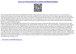 Essay on Contrast Between Catholic and Baptist Religion
Ask most people today if they have heard of Baptist and Catholic religion and most would say yes. In many ways the two are very similar. For
instance, both are based on the Christian faith, belief in the trinity, and that God is the one true God. The two religions agree that Jesus died on the
cross and rose again to atone for our sins. They share a 27 book New Testament and insist that salvation comes from Christ alone. On the other hand,
while the Baptist and Catholic religions do have similarities, they also have differences, such as their services, communion, and views regarding
salvation. The first difference between the two religions is their services. Roman Catholic services are held in sanctuaries that are richly decorated...
Show more content on Helpwriting.net ...
Baptists offer prayer to God through Christ during the service and reject the practice of praying to Mary and the saints. The services are not nearly
as laid out and ordered, with much less participation by the church members during the service. . The second difference evident between the religions
is the partaking of Communion. In the Catholic Church, Communion is a very sacred act, and the members are encouraged to receive it frequently.
Communion is offered at each service and is always presided over by the priest. The members believe that they are consuming the actual body and
blood of Christ during Communion, and are required to fast at least one hour prior to receiving it out of respect. Communion is believed to be the
most important of the seven sacraments by the church and required to obtain salvation. On the other hand, Baptists rarely partake of Communion, and
is usually reserved for special occasions like Easter and Christmas. Some Baptist churches may partake every few months or quarterly. Although, the
pastor of the church normally presides over Communion, any member designated by the church can do so. Baptist religion does not support the rule of
fasting prior to Communion, and believe it to be a symbolic reverence to Christ. It is not believed that the actual body and blood of Christ are
consumed during Communion. The
... Get more on HelpWriting.net ...
 
