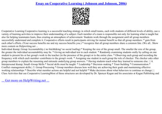 Essay on Cooperative Learning ( Johnson and Johnson, 2006)
Cooperative Learning Cooperative learning is a successful teaching strategy in which small teams, each with students of different levels of ability, use a
variety of learning activities to improve their understanding of a subject. Each member of a team is responsible not only for learning what is taught but
also for helping teammates learn, thus creating an atmosphere of achievement. Students work through the assignment until all group members
successfully understand and complete it. Cooperative efforts result in participants striving for mutual benefit so that all group members: * gain from
each other's efforts. (Your success benefits me and my success benefits you.) * recognize that all group members share a common fate. (We all
... Show
more content on Helpwriting.net ...
Individual &amp; Group Accountability ( no hitchhiking! no social loafing) * Keeping the size of the group small. The smaller the size of the group,
the greater the individual accountability may be. * Giving an individual test to each student. * Randomly examining students orally by calling on one
student to present his or her group's work to the teacher (in the presence of the group) or to the entire class. * Observing each group and recording the
frequency with which each member–contributes to the group's work. * Assigning one student in each group the role of checker. The checker asks other
group members to explain the reasoning and rationale underlying group answers. * Having students teach what they learned to someone else. | | 4.
Interpersonal &amp; Small–Group Skills * Social skills must be taught: * Leadership * Decision–making * Trust–building * Communication *
Conflict–management skills| | 5. Group Processing * Group members discuss how well they are achieving their goals and maintaining effective
working relationships * Describe what member actions are helpful and not helpful * Make decisions about what behaviors to continue or change | |
Class Activities that use Cooperative LearningMost of these structures are developed by Dr. Spencer Kagan and his associates at Kagan Publishing and
... Get more on HelpWriting.net ...
 