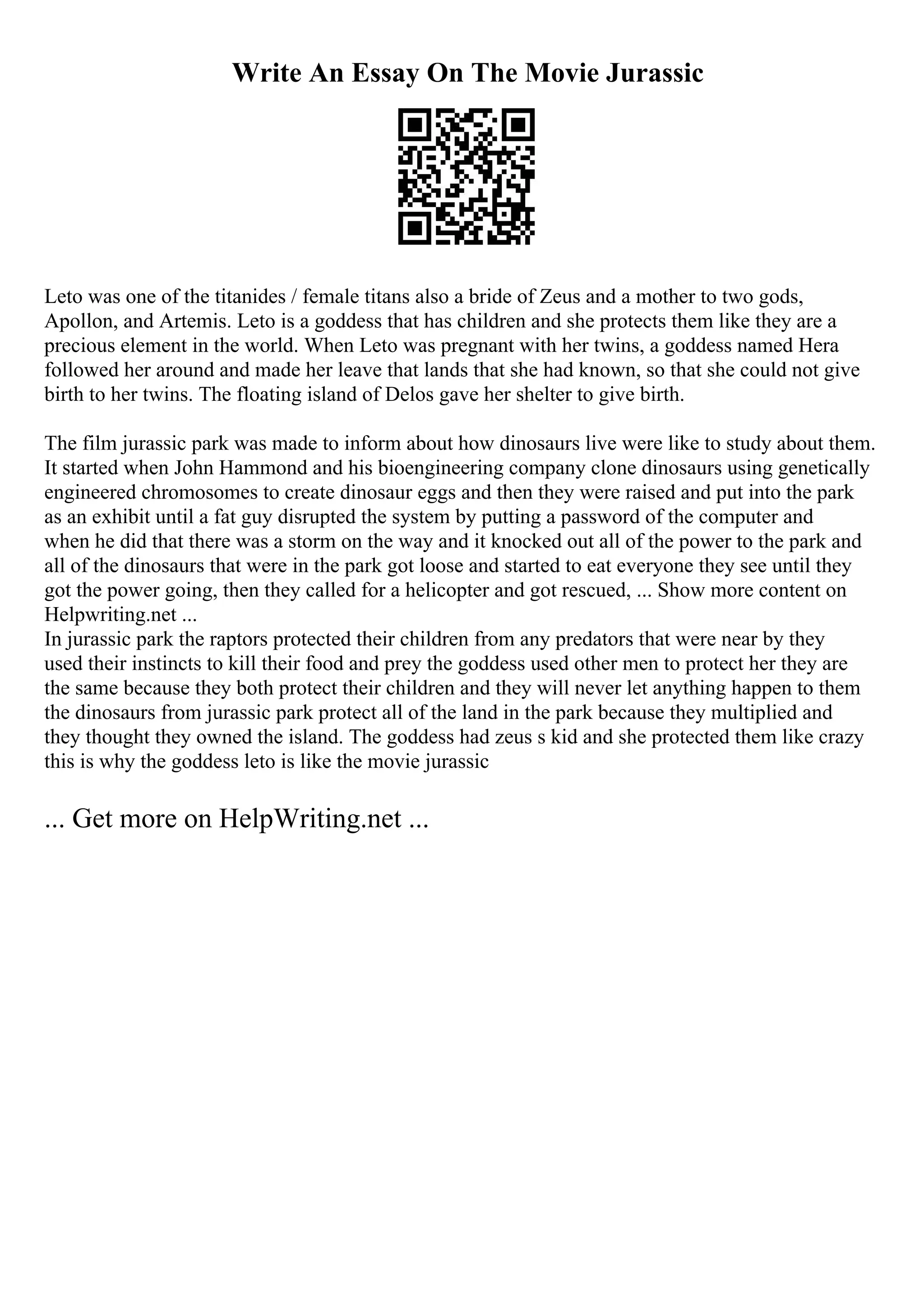 Write An Essay On The Movie Jurassic
Leto was one of the titanides / female titans also a bride of Zeus and a mother to two gods,
Apollon, and Artemis. Leto is a goddess that has children and she protects them like they are a
precious element in the world. When Leto was pregnant with her twins, a goddess named Hera
followed her around and made her leave that lands that she had known, so that she could not give
birth to her twins. The floating island of Delos gave her shelter to give birth.
The film jurassic park was made to inform about how dinosaurs live were like to study about them.
It started when John Hammond and his bioengineering company clone dinosaurs using genetically
engineered chromosomes to create dinosaur eggs and then they were raised and put into the park
as an exhibit until a fat guy disrupted the system by putting a password of the computer and
when he did that there was a storm on the way and it knocked out all of the power to the park and
all of the dinosaurs that were in the park got loose and started to eat everyone they see until they
got the power going, then they called for a helicopter and got rescued, ... Show more content on
Helpwriting.net ...
In jurassic park the raptors protected their children from any predators that were near by they
used their instincts to kill their food and prey the goddess used other men to protect her they are
the same because they both protect their children and they will never let anything happen to them
the dinosaurs from jurassic park protect all of the land in the park because they multiplied and
they thought they owned the island. The goddess had zeus s kid and she protected them like crazy
this is why the goddess leto is like the movie jurassic
... Get more on HelpWriting.net ...
 