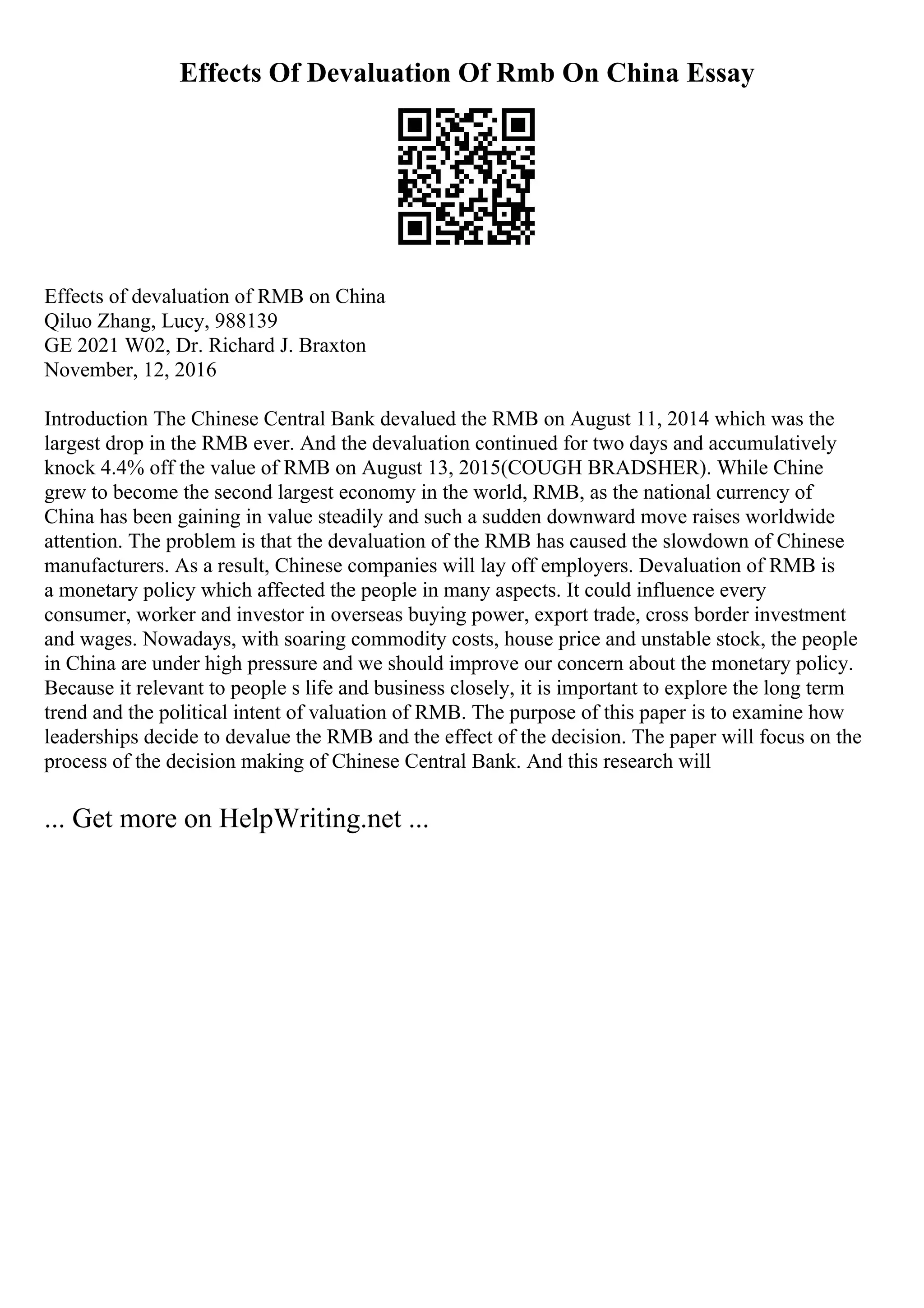 Effects Of Devaluation Of Rmb On China Essay
Effects of devaluation of RMB on China
Qiluo Zhang, Lucy, 988139
GE 2021 W02, Dr. Richard J. Braxton
November, 12, 2016
Introduction The Chinese Central Bank devalued the RMB on August 11, 2014 which was the
largest drop in the RMB ever. And the devaluation continued for two days and accumulatively
knock 4.4% off the value of RMB on August 13, 2015(COUGH BRADSHER). While Chine
grew to become the second largest economy in the world, RMB, as the national currency of
China has been gaining in value steadily and such a sudden downward move raises worldwide
attention. The problem is that the devaluation of the RMB has caused the slowdown of Chinese
manufacturers. As a result, Chinese companies will lay off employers. Devaluation of RMB is
a monetary policy which affected the people in many aspects. It could influence every
consumer, worker and investor in overseas buying power, export trade, cross border investment
and wages. Nowadays, with soaring commodity costs, house price and unstable stock, the people
in China are under high pressure and we should improve our concern about the monetary policy.
Because it relevant to people s life and business closely, it is important to explore the long term
trend and the political intent of valuation of RMB. The purpose of this paper is to examine how
leaderships decide to devalue the RMB and the effect of the decision. The paper will focus on the
process of the decision making of Chinese Central Bank. And this research will
... Get more on HelpWriting.net ...
 