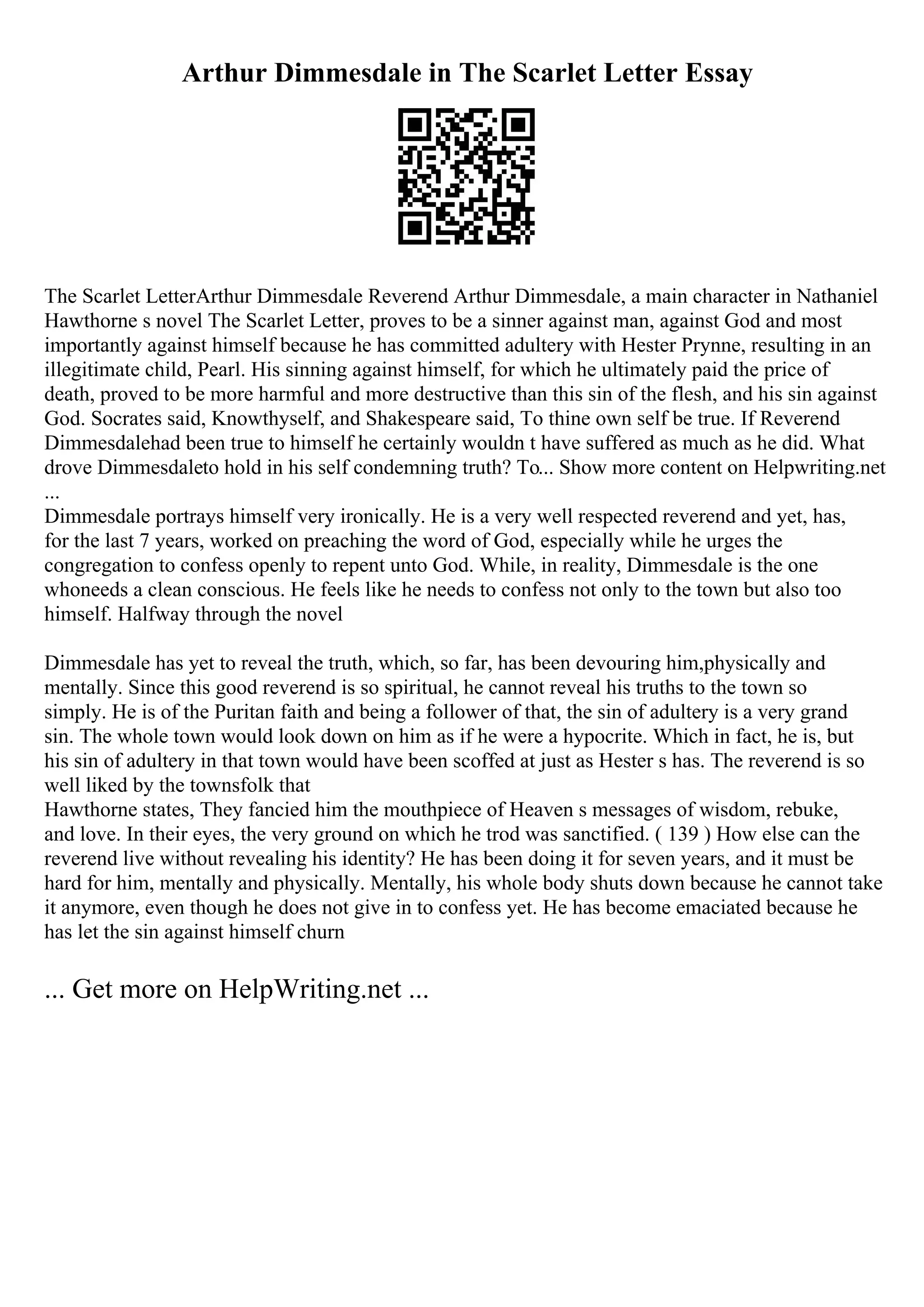 Arthur Dimmesdale in The Scarlet Letter Essay
The Scarlet LetterArthur Dimmesdale Reverend Arthur Dimmesdale, a main character in Nathaniel
Hawthorne s novel The Scarlet Letter, proves to be a sinner against man, against God and most
importantly against himself because he has committed adultery with Hester Prynne, resulting in an
illegitimate child, Pearl. His sinning against himself, for which he ultimately paid the price of
death, proved to be more harmful and more destructive than this sin of the flesh, and his sin against
God. Socrates said, Knowthyself, and Shakespeare said, To thine own self be true. If Reverend
Dimmesdalehad been true to himself he certainly wouldn t have suffered as much as he did. What
drove Dimmesdaleto hold in his self condemning truth? To... Show more content on Helpwriting.net
...
Dimmesdale portrays himself very ironically. He is a very well respected reverend and yet, has,
for the last 7 years, worked on preaching the word of God, especially while he urges the
congregation to confess openly to repent unto God. While, in reality, Dimmesdale is the one
whoneeds a clean conscious. He feels like he needs to confess not only to the town but also too
himself. Halfway through the novel
Dimmesdale has yet to reveal the truth, which, so far, has been devouring him,physically and
mentally. Since this good reverend is so spiritual, he cannot reveal his truths to the town so
simply. He is of the Puritan faith and being a follower of that, the sin of adultery is a very grand
sin. The whole town would look down on him as if he were a hypocrite. Which in fact, he is, but
his sin of adultery in that town would have been scoffed at just as Hester s has. The reverend is so
well liked by the townsfolk that
Hawthorne states, They fancied him the mouthpiece of Heaven s messages of wisdom, rebuke,
and love. In their eyes, the very ground on which he trod was sanctified. ( 139 ) How else can the
reverend live without revealing his identity? He has been doing it for seven years, and it must be
hard for him, mentally and physically. Mentally, his whole body shuts down because he cannot take
it anymore, even though he does not give in to confess yet. He has become emaciated because he
has let the sin against himself churn
... Get more on HelpWriting.net ...
 