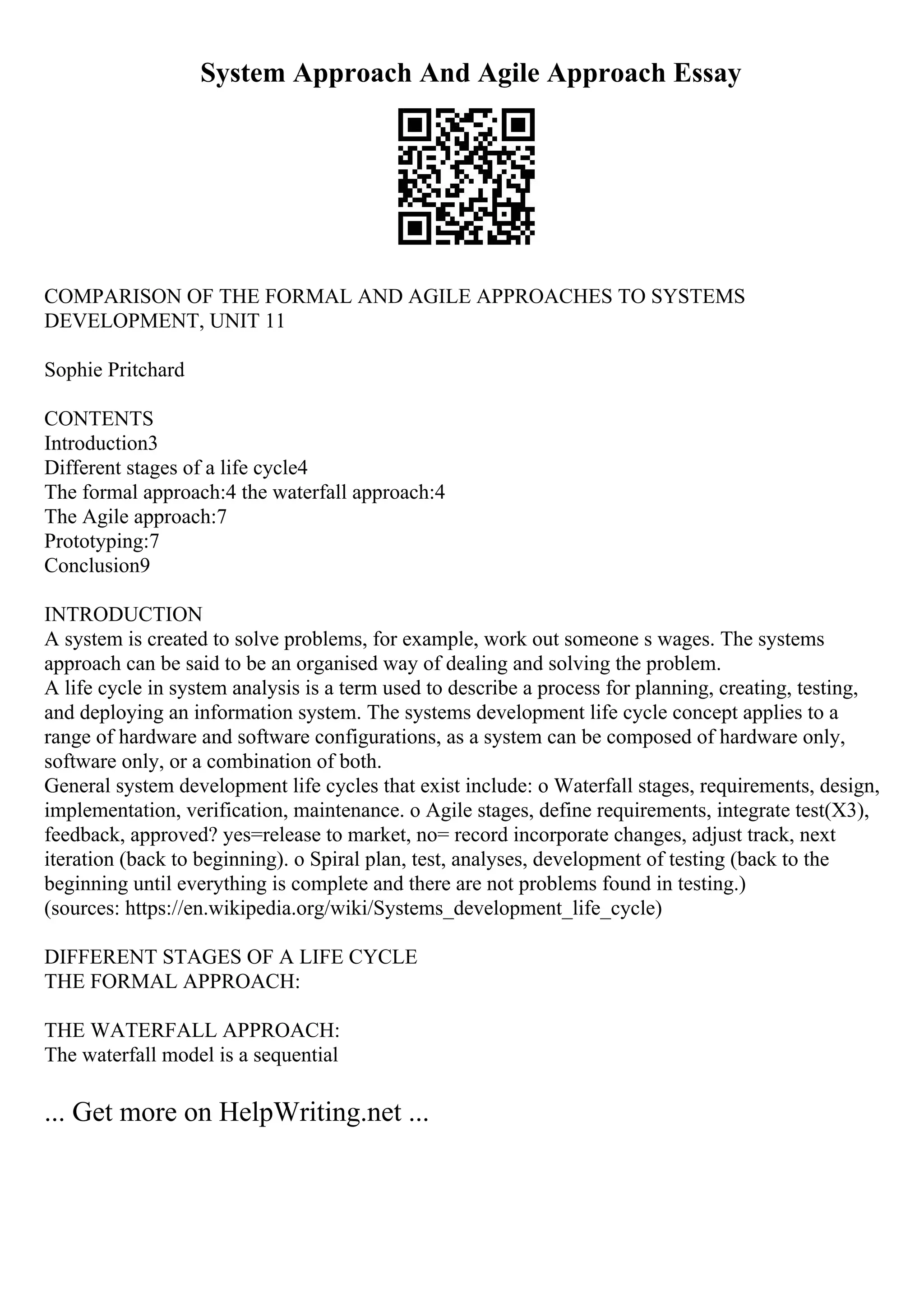 System Approach And Agile Approach Essay
COMPARISON OF THE FORMAL AND AGILE APPROACHES TO SYSTEMS
DEVELOPMENT, UNIT 11
Sophie Pritchard
CONTENTS
Introduction3
Different stages of a life cycle4
The formal approach:4 the waterfall approach:4
The Agile approach:7
Prototyping:7
Conclusion9
INTRODUCTION
A system is created to solve problems, for example, work out someone s wages. The systems
approach can be said to be an organised way of dealing and solving the problem.
A life cycle in system analysis is a term used to describe a process for planning, creating, testing,
and deploying an information system. The systems development life cycle concept applies to a
range of hardware and software configurations, as a system can be composed of hardware only,
software only, or a combination of both.
General system development life cycles that exist include: o Waterfall stages, requirements, design,
implementation, verification, maintenance. o Agile stages, define requirements, integrate test(X3),
feedback, approved? yes=release to market, no= record incorporate changes, adjust track, next
iteration (back to beginning). o Spiral plan, test, analyses, development of testing (back to the
beginning until everything is complete and there are not problems found in testing.)
(sources: https://en.wikipedia.org/wiki/Systems_development_life_cycle)
DIFFERENT STAGES OF A LIFE CYCLE
THE FORMAL APPROACH:
THE WATERFALL APPROACH:
The waterfall model is a sequential
... Get more on HelpWriting.net ...
 