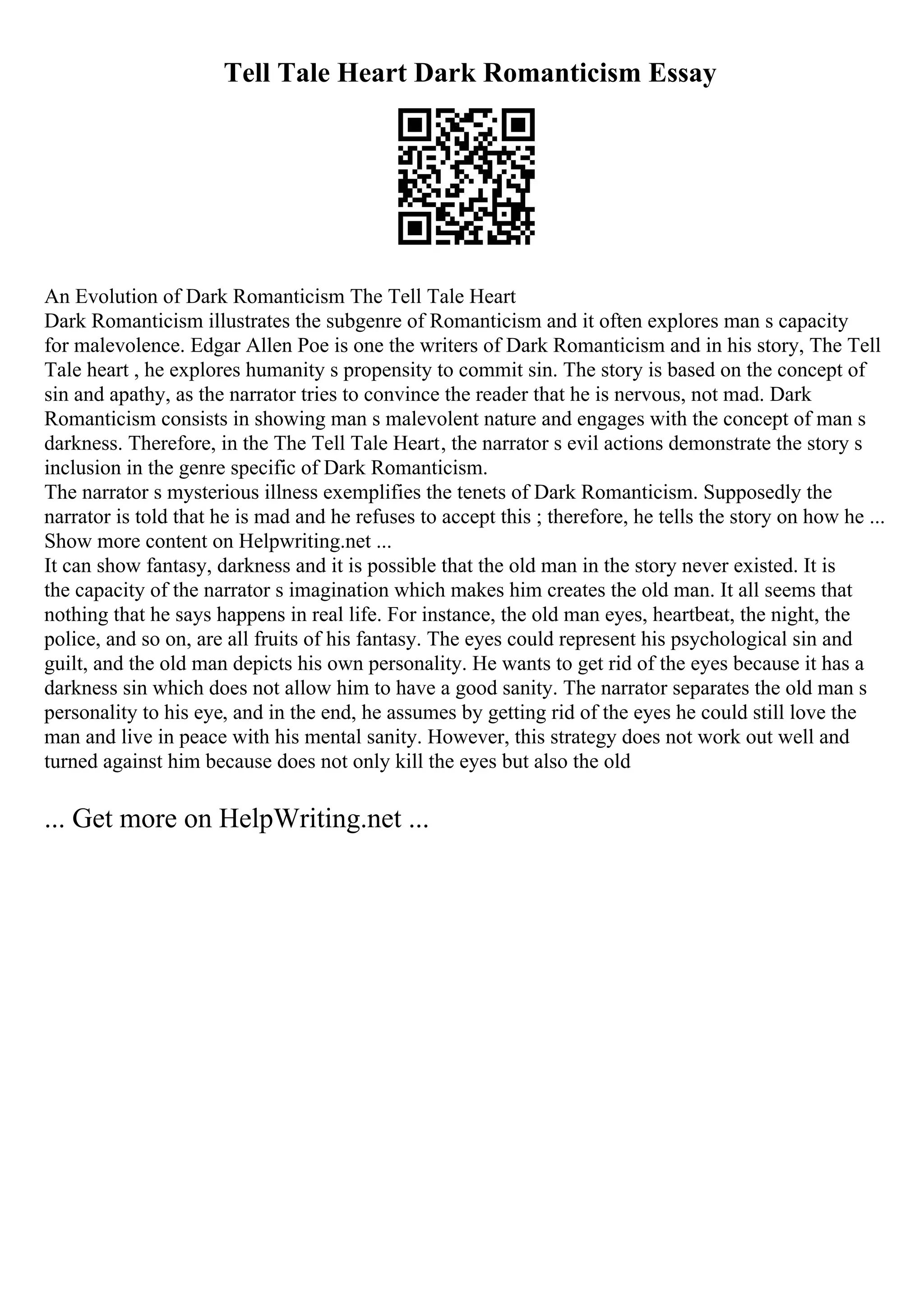 Tell Tale Heart Dark Romanticism Essay
An Evolution of Dark Romanticism The Tell Tale Heart
Dark Romanticism illustrates the subgenre of Romanticism and it often explores man s capacity
for malevolence. Edgar Allen Poe is one the writers of Dark Romanticism and in his story, The Tell
Tale heart , he explores humanity s propensity to commit sin. The story is based on the concept of
sin and apathy, as the narrator tries to convince the reader that he is nervous, not mad. Dark
Romanticism consists in showing man s malevolent nature and engages with the concept of man s
darkness. Therefore, in the The Tell Tale Heart, the narrator s evil actions demonstrate the story s
inclusion in the genre specific of Dark Romanticism.
The narrator s mysterious illness exemplifies the tenets of Dark Romanticism. Supposedly the
narrator is told that he is mad and he refuses to accept this ; therefore, he tells the story on how he ...
Show more content on Helpwriting.net ...
It can show fantasy, darkness and it is possible that the old man in the story never existed. It is
the capacity of the narrator s imagination which makes him creates the old man. It all seems that
nothing that he says happens in real life. For instance, the old man eyes, heartbeat, the night, the
police, and so on, are all fruits of his fantasy. The eyes could represent his psychological sin and
guilt, and the old man depicts his own personality. He wants to get rid of the eyes because it has a
darkness sin which does not allow him to have a good sanity. The narrator separates the old man s
personality to his eye, and in the end, he assumes by getting rid of the eyes he could still love the
man and live in peace with his mental sanity. However, this strategy does not work out well and
turned against him because does not only kill the eyes but also the old
... Get more on HelpWriting.net ...
 