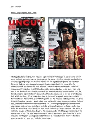 Jake Sandham


Essay: Comparing Two Front Covers




The target audience for the uncut magazine is predominately for the ages 25-55, it reaches a much
wider and older age group than the vibe magazine. The house style of the magazine is red and black,
which is suggesting danger and shows us the rock and roll edge to the magazine. The use of serif
fonts and black and white imagery throughout the cover is also to do with house style. The
masthead stands out in bright red, bold, serif font. The text is well balanced on each side of the
magazine, with the picture of Keith Richards being the dominant picture on the cover. From what
we can see, Richards is smoking a cigarette with cool aviator sun glasses which is bringing forth the
Rock theme once again. He doesn’t look very healthy in the picture, and he has long brushed across
hair, which also shows off the rock and roll lifestyle, because if he was all clean and washed with a
flower in his hair, he would not go with the magazine, and the magazine probably wouldn’t sell. Even
thought the picture is a male, it would attract male and female readers because, men would find him
cool, and some women would find him attractive. The Guttenberg design principle is used on this
cover, as we see the primary optical area has in big writing ‘rolling stones’ as they are such a liked
band, this would attract more readers to buy it. In the terminal optical area is the bar code, as this is
not really relevant to the reader or buyer of the magazine, and in affect helps get more things in the
optical areas to catch the buyer’s eye. In the ‘dead’ areas, is writing that won’t be the big hit in the
magazine and things are usually put there to fill the space. The lead article is clearly on the stone
roses, as it states in a large font, ‘exclusive stone roses’.
 