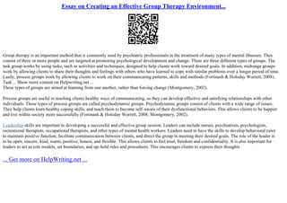 Essay on Creating an Effective Group Therapy Environment...
Group therapy is an important method that is commonly used by psychiatric professionals in the treatment of many types of mental illnesses. They
consist of three or more people and are targeted at promoting psychological development and change. There are three different types of groups. The
task group works by using tasks, such as activities and techniques, designed to help clients work toward desired goals. In addition, midrange groups
work by allowing clients to share their thoughts and feelings with others who have learned to cope with similar problems over a longer period of time.
Lastly, process groups work by allowing clients to work on their communicating patterns, skills and methods (Fortinash & Holoday Worrett, 2008).
Task ... Show more content on Helpwriting.net ...
These types of groups are aimed at learning from one another, rather than forcing change (Montgomery, 2002).
Process groups are useful in teaching clients healthy ways of communicating, so they can develop effective and satisfying relationships with other
individuals. These types of process groups are called psychodynamic groups. Psychodynamic groups consist of clients with a wide range of issues.
They help clients learn healthy coping skills, and teach them to become self–aware of their dysfunctional behaviors. This allows clients to be happier
and live within society more successfully (Fortinash & Holoday Worrett, 2008; Montgomery, 2002).
Leadership skills are important to developing a successful and effective group session. Leaders can include nurses, psychiatrists, psychologists,
recreational therapists, occupational therapists, and other types of mental health workers. Leaders need to have the skills to develop behavioral rules
to maintain positive function, facilitate communication between clients, and direct the group in meeting their desired goals. The role of the leader is
to be open, sincere, kind, warm, positive, honest, and flexible. This allows clients to feel trust, freedom and confidentiality. It is also important for
leaders to act as role models, set boundaries, and up–hold rules and procedures. This encourages clients to express their thoughts
... Get more on HelpWriting.net ...
 