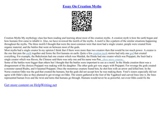 Essay On Creation Myths
Creation Myths My mythology class has been reading and learning about most of the creation myths. A creation myth is how the earth began and
how humans first came to inhabit it. Also, we have reviewed the motifs of the myths. A motif is like a pattern of the similar situations happening
throughout the myths. The three motifs I thought that were the most common were that most had a single creator, people were created from
organic material, and the battles that went on between most of the gods.
Most myths had a single creator In my opinion I think that if there were more than two creators then that would be too much power. A creator is
the one that puts the earth together and forms the first humans on earth. Quite a few creation myth stories had only one god that created
everything. For example, the Babylonian had one creator which was Marduk, the Hindu had one creator which was Prajapati, the Inuit had a
single creator which was Raven, the Chinese said there was only one and his name was Pan...show more content...
Some of the battles were bigger than others but I thought that the battles were important to use as a motif. In the Hindu creation there was a
disagreement of the choices Prajapati was making with his daughter. The other gods got very angry with Prajapati. For revenge the gods created
a monster named Rudra, and it haunted Prajapati. Once the monstrous creature found him, he shot him with an arrow and killed him. In the
Norse creation Odin was the god that created the humans, but the gods did not accept how he was making them. Ymir's sisters especially did not
agree with Odin's idea so they planned to get revenge on Odin. The sisters gathered at the foot of the Yggdrasil and carved lines into it, the lines
represented human lives and the twist and turns that humans go through. Humans would never be as powerful, not even Odin could fix the
Get more content on HelpWriting.net
 