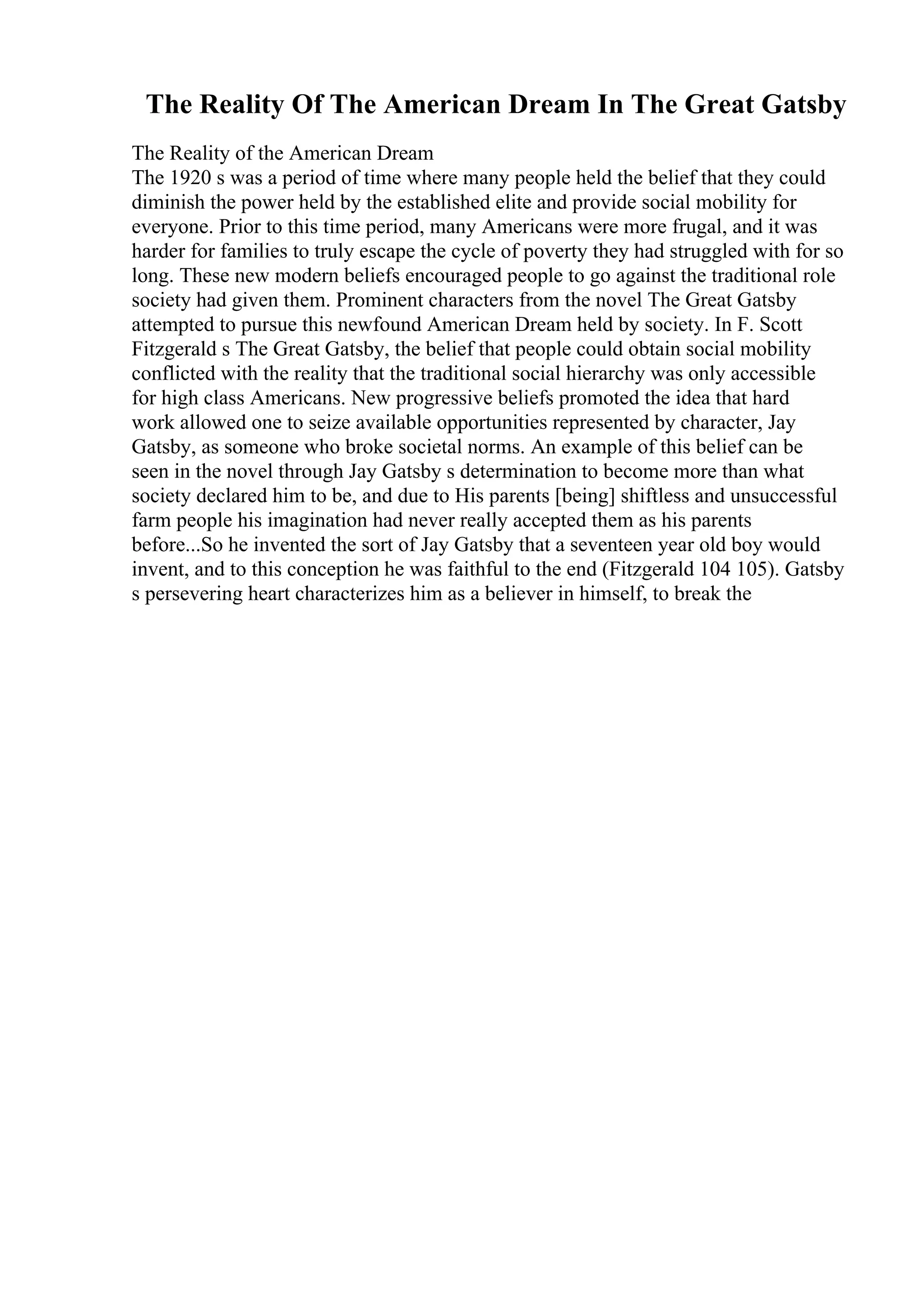 The Reality Of The American Dream In The Great Gatsby
The Reality of the American Dream
The 1920 s was a period of time where many people held the belief that they could
diminish the power held by the established elite and provide social mobility for
everyone. Prior to this time period, many Americans were more frugal, and it was
harder for families to truly escape the cycle of poverty they had struggled with for so
long. These new modern beliefs encouraged people to go against the traditional role
society had given them. Prominent characters from the novel The Great Gatsby
attempted to pursue this newfound American Dream held by society. In F. Scott
Fitzgerald s The Great Gatsby, the belief that people could obtain social mobility
conflicted with the reality that the traditional social hierarchy was only accessible
for high class Americans. New progressive beliefs promoted the idea that hard
work allowed one to seize available opportunities represented by character, Jay
Gatsby, as someone who broke societal norms. An example of this belief can be
seen in the novel through Jay Gatsby s determination to become more than what
society declared him to be, and due to His parents [being] shiftless and unsuccessful
farm people his imagination had never really accepted them as his parents
before...So he invented the sort of Jay Gatsby that a seventeen year old boy would
invent, and to this conception he was faithful to the end (Fitzgerald 104 105). Gatsby
s persevering heart characterizes him as a believer in himself, to break the
 