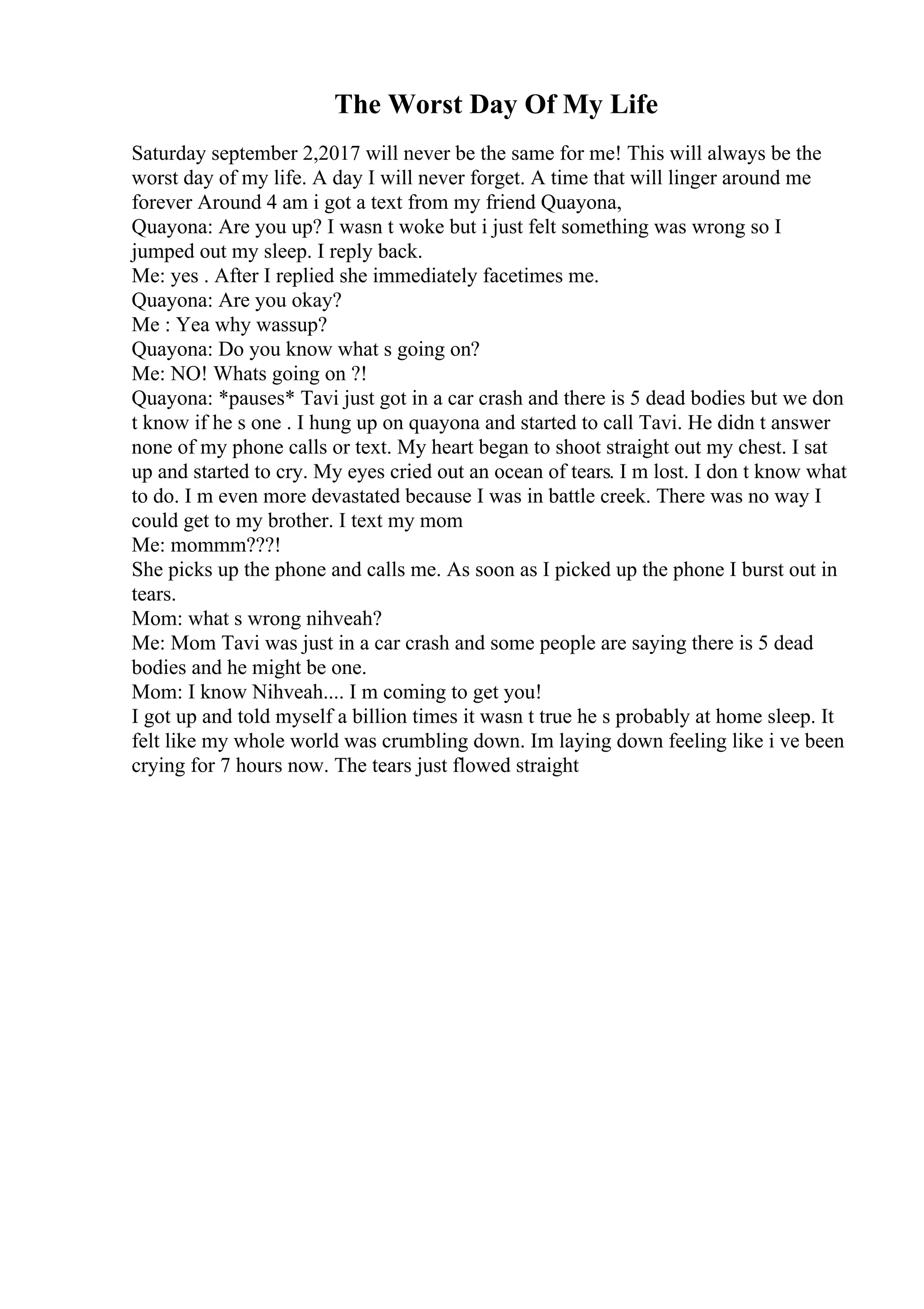 The Worst Day Of My Life
Saturday september 2,2017 will never be the same for me! This will always be the
worst day of my life. A day I will never forget. A time that will linger around me
forever Around 4 am i got a text from my friend Quayona,
Quayona: Are you up? I wasn t woke but i just felt something was wrong so I
jumped out my sleep. I reply back.
Me: yes . After I replied she immediately facetimes me.
Quayona: Are you okay?
Me : Yea why wassup?
Quayona: Do you know what s going on?
Me: NO! Whats going on ?!
Quayona: *pauses* Tavi just got in a car crash and there is 5 dead bodies but we don
t know if he s one . I hung up on quayona and started to call Tavi. He didn t answer
none of my phone calls or text. My heart began to shoot straight out my chest. I sat
up and started to cry. My eyes cried out an ocean of tears. I m lost. I don t know what
to do. I m even more devastated because I was in battle creek. There was no way I
could get to my brother. I text my mom
Me: mommm???!
She picks up the phone and calls me. As soon as I picked up the phone I burst out in
tears.
Mom: what s wrong nihveah?
Me: Mom Tavi was just in a car crash and some people are saying there is 5 dead
bodies and he might be one.
Mom: I know Nihveah.... I m coming to get you!
I got up and told myself a billion times it wasn t true he s probably at home sleep. It
felt like my whole world was crumbling down. Im laying down feeling like i ve been
crying for 7 hours now. The tears just flowed straight
 