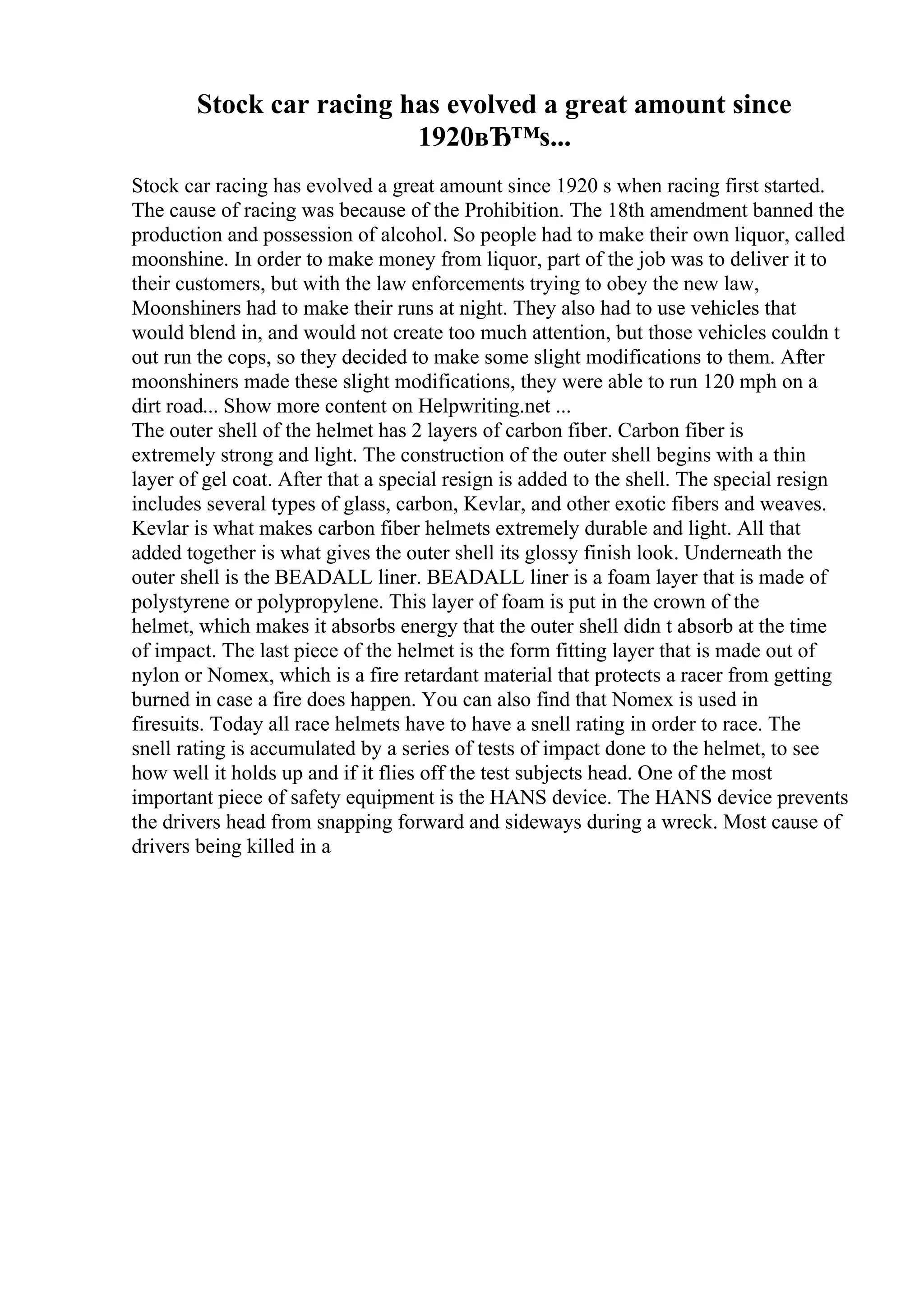 Stock car racing has evolved a great amount since
1920вЂ™s...
Stock car racing has evolved a great amount since 1920 s when racing first started.
The cause of racing was because of the Prohibition. The 18th amendment banned the
production and possession of alcohol. So people had to make their own liquor, called
moonshine. In order to make money from liquor, part of the job was to deliver it to
their customers, but with the law enforcements trying to obey the new law,
Moonshiners had to make their runs at night. They also had to use vehicles that
would blend in, and would not create too much attention, but those vehicles couldn t
out run the cops, so they decided to make some slight modifications to them. After
moonshiners made these slight modifications, they were able to run 120 mph on a
dirt road... Show more content on Helpwriting.net ...
The outer shell of the helmet has 2 layers of carbon fiber. Carbon fiber is
extremely strong and light. The construction of the outer shell begins with a thin
layer of gel coat. After that a special resign is added to the shell. The special resign
includes several types of glass, carbon, Kevlar, and other exotic fibers and weaves.
Kevlar is what makes carbon fiber helmets extremely durable and light. All that
added together is what gives the outer shell its glossy finish look. Underneath the
outer shell is the BEADALL liner. BEADALL liner is a foam layer that is made of
polystyrene or polypropylene. This layer of foam is put in the crown of the
helmet, which makes it absorbs energy that the outer shell didn t absorb at the time
of impact. The last piece of the helmet is the form fitting layer that is made out of
nylon or Nomex, which is a fire retardant material that protects a racer from getting
burned in case a fire does happen. You can also find that Nomex is used in
firesuits. Today all race helmets have to have a snell rating in order to race. The
snell rating is accumulated by a series of tests of impact done to the helmet, to see
how well it holds up and if it flies off the test subjects head. One of the most
important piece of safety equipment is the HANS device. The HANS device prevents
the drivers head from snapping forward and sideways during a wreck. Most cause of
drivers being killed in a
 