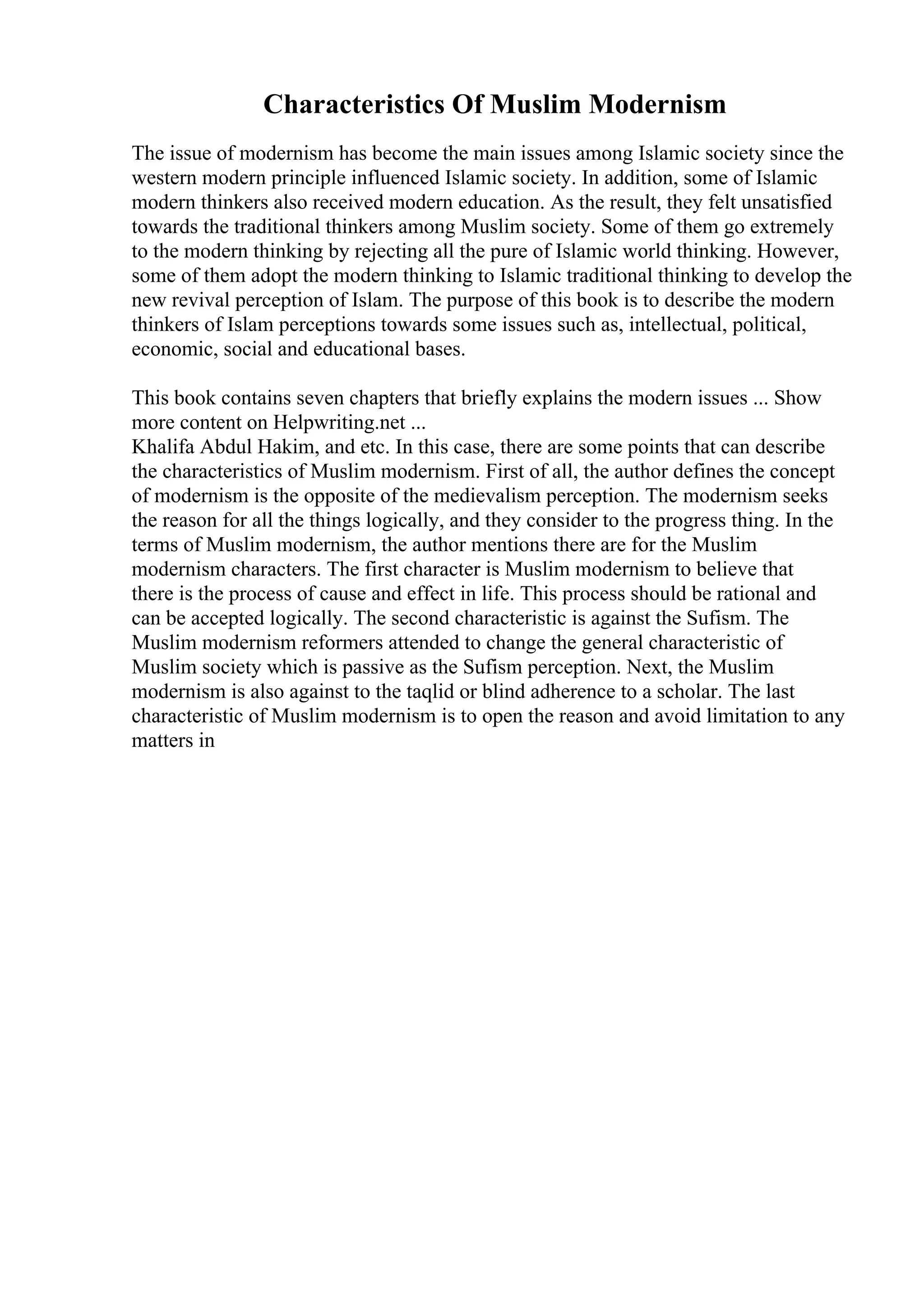 Characteristics Of Muslim Modernism
The issue of modernism has become the main issues among Islamic society since the
western modern principle influenced Islamic society. In addition, some of Islamic
modern thinkers also received modern education. As the result, they felt unsatisfied
towards the traditional thinkers among Muslim society. Some of them go extremely
to the modern thinking by rejecting all the pure of Islamic world thinking. However,
some of them adopt the modern thinking to Islamic traditional thinking to develop the
new revival perception of Islam. The purpose of this book is to describe the modern
thinkers of Islam perceptions towards some issues such as, intellectual, political,
economic, social and educational bases.
This book contains seven chapters that briefly explains the modern issues ... Show
more content on Helpwriting.net ...
Khalifa Abdul Hakim, and etc. In this case, there are some points that can describe
the characteristics of Muslim modernism. First of all, the author defines the concept
of modernism is the opposite of the medievalism perception. The modernism seeks
the reason for all the things logically, and they consider to the progress thing. In the
terms of Muslim modernism, the author mentions there are for the Muslim
modernism characters. The first character is Muslim modernism to believe that
there is the process of cause and effect in life. This process should be rational and
can be accepted logically. The second characteristic is against the Sufism. The
Muslim modernism reformers attended to change the general characteristic of
Muslim society which is passive as the Sufism perception. Next, the Muslim
modernism is also against to the taqlid or blind adherence to a scholar. The last
characteristic of Muslim modernism is to open the reason and avoid limitation to any
matters in
 