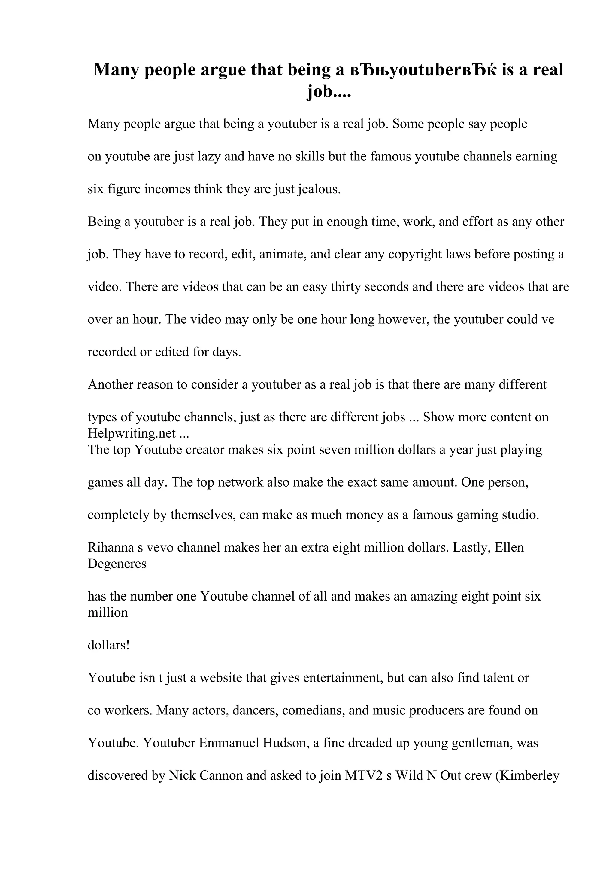Many people argue that being a вЂњyoutuberвЂќ is a real
job....
Many people argue that being a youtuber is a real job. Some people say people
on youtube are just lazy and have no skills but the famous youtube channels earning
six figure incomes think they are just jealous.
Being a youtuber is a real job. They put in enough time, work, and effort as any other
job. They have to record, edit, animate, and clear any copyright laws before posting a
video. There are videos that can be an easy thirty seconds and there are videos that are
over an hour. The video may only be one hour long however, the youtuber could ve
recorded or edited for days.
Another reason to consider a youtuber as a real job is that there are many different
types of youtube channels, just as there are different jobs ... Show more content on
Helpwriting.net ...
The top Youtube creator makes six point seven million dollars a year just playing
games all day. The top network also make the exact same amount. One person,
completely by themselves, can make as much money as a famous gaming studio.
Rihanna s vevo channel makes her an extra eight million dollars. Lastly, Ellen
Degeneres
has the number one Youtube channel of all and makes an amazing eight point six
million
dollars!
Youtube isn t just a website that gives entertainment, but can also find talent or
co workers. Many actors, dancers, comedians, and music producers are found on
Youtube. Youtuber Emmanuel Hudson, a fine dreaded up young gentleman, was
discovered by Nick Cannon and asked to join MTV2 s Wild N Out crew (Kimberley
 