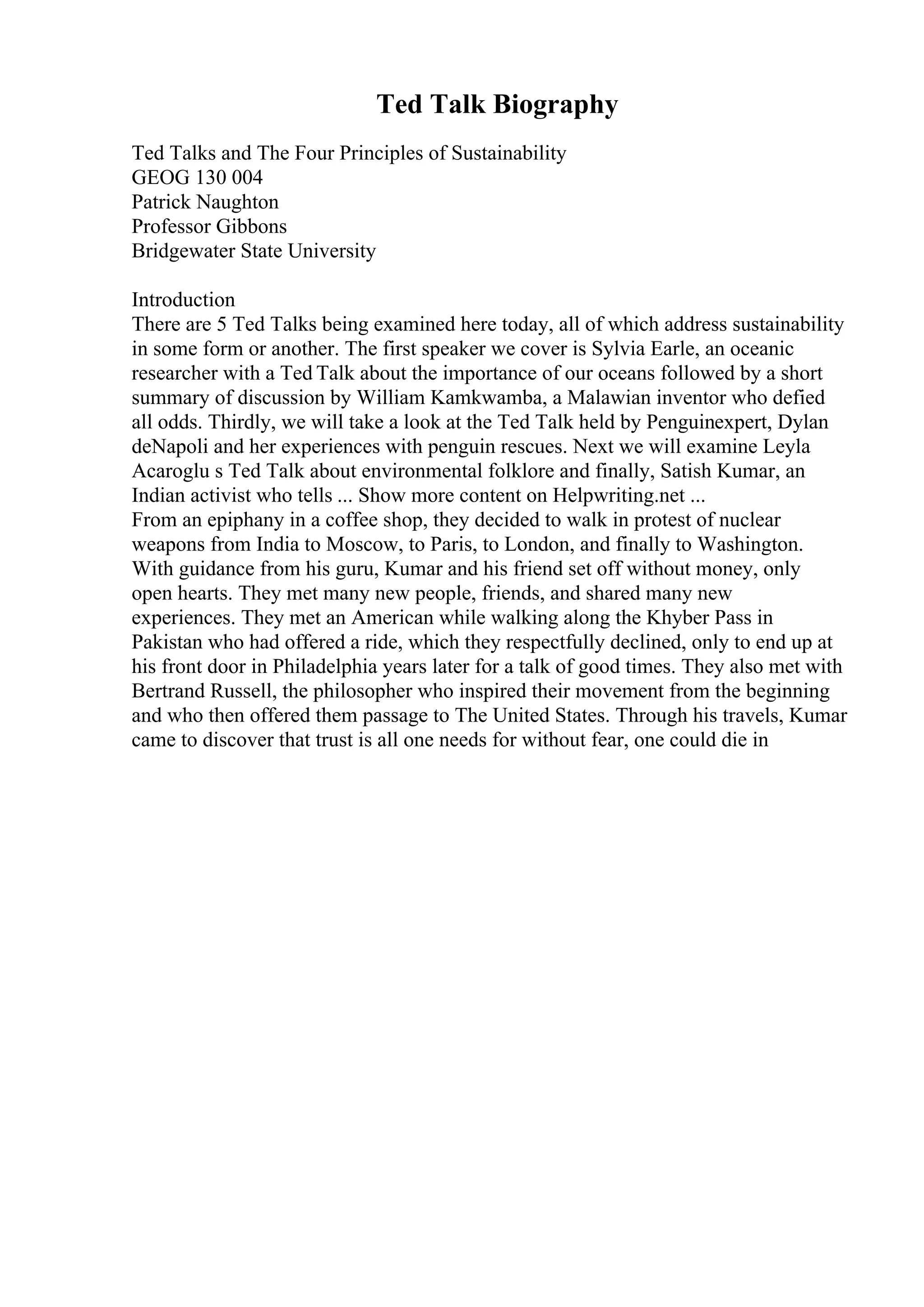 Ted Talk Biography
Ted Talks and The Four Principles of Sustainability
GEOG 130 004
Patrick Naughton
Professor Gibbons
Bridgewater State University
Introduction
There are 5 Ted Talks being examined here today, all of which address sustainability
in some form or another. The first speaker we cover is Sylvia Earle, an oceanic
researcher with a Ted Talk about the importance of our oceans followed by a short
summary of discussion by William Kamkwamba, a Malawian inventor who defied
all odds. Thirdly, we will take a look at the Ted Talk held by Penguinexpert, Dylan
deNapoli and her experiences with penguin rescues. Next we will examine Leyla
Acaroglu s Ted Talk about environmental folklore and finally, Satish Kumar, an
Indian activist who tells ... Show more content on Helpwriting.net ...
From an epiphany in a coffee shop, they decided to walk in protest of nuclear
weapons from India to Moscow, to Paris, to London, and finally to Washington.
With guidance from his guru, Kumar and his friend set off without money, only
open hearts. They met many new people, friends, and shared many new
experiences. They met an American while walking along the Khyber Pass in
Pakistan who had offered a ride, which they respectfully declined, only to end up at
his front door in Philadelphia years later for a talk of good times. They also met with
Bertrand Russell, the philosopher who inspired their movement from the beginning
and who then offered them passage to The United States. Through his travels, Kumar
came to discover that trust is all one needs for without fear, one could die in
 