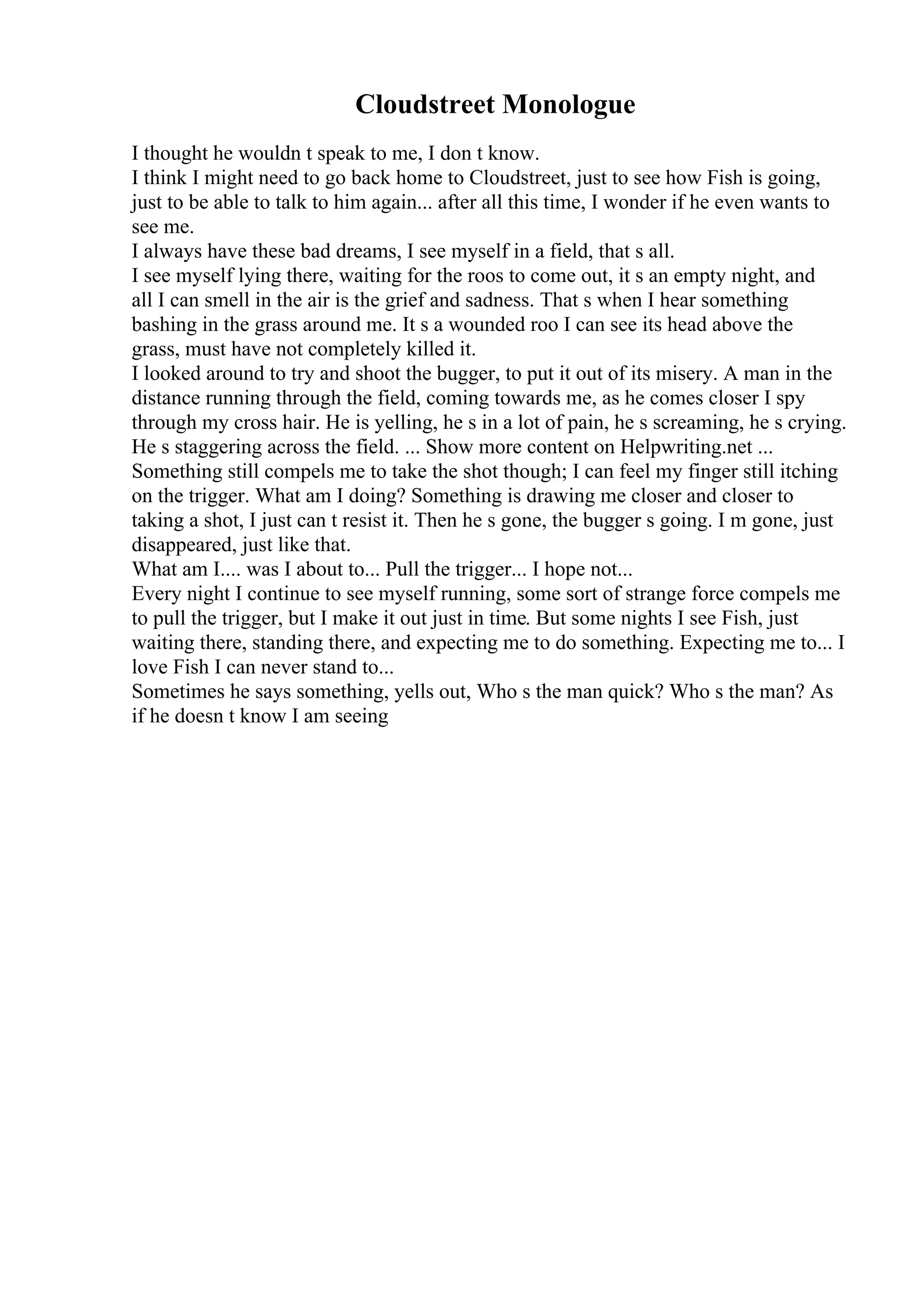 Cloudstreet Monologue
I thought he wouldn t speak to me, I don t know.
I think I might need to go back home to Cloudstreet, just to see how Fish is going,
just to be able to talk to him again... after all this time, I wonder if he even wants to
see me.
I always have these bad dreams, I see myself in a field, that s all.
I see myself lying there, waiting for the roos to come out, it s an empty night, and
all I can smell in the air is the grief and sadness. That s when I hear something
bashing in the grass around me. It s a wounded roo I can see its head above the
grass, must have not completely killed it.
I looked around to try and shoot the bugger, to put it out of its misery. A man in the
distance running through the field, coming towards me, as he comes closer I spy
through my cross hair. He is yelling, he s in a lot of pain, he s screaming, he s crying.
He s staggering across the field. ... Show more content on Helpwriting.net ...
Something still compels me to take the shot though; I can feel my finger still itching
on the trigger. What am I doing? Something is drawing me closer and closer to
taking a shot, I just can t resist it. Then he s gone, the bugger s going. I m gone, just
disappeared, just like that.
What am I.... was I about to... Pull the trigger... I hope not...
Every night I continue to see myself running, some sort of strange force compels me
to pull the trigger, but I make it out just in time. But some nights I see Fish, just
waiting there, standing there, and expecting me to do something. Expecting me to... I
love Fish I can never stand to...
Sometimes he says something, yells out, Who s the man quick? Who s the man? As
if he doesn t know I am seeing
 