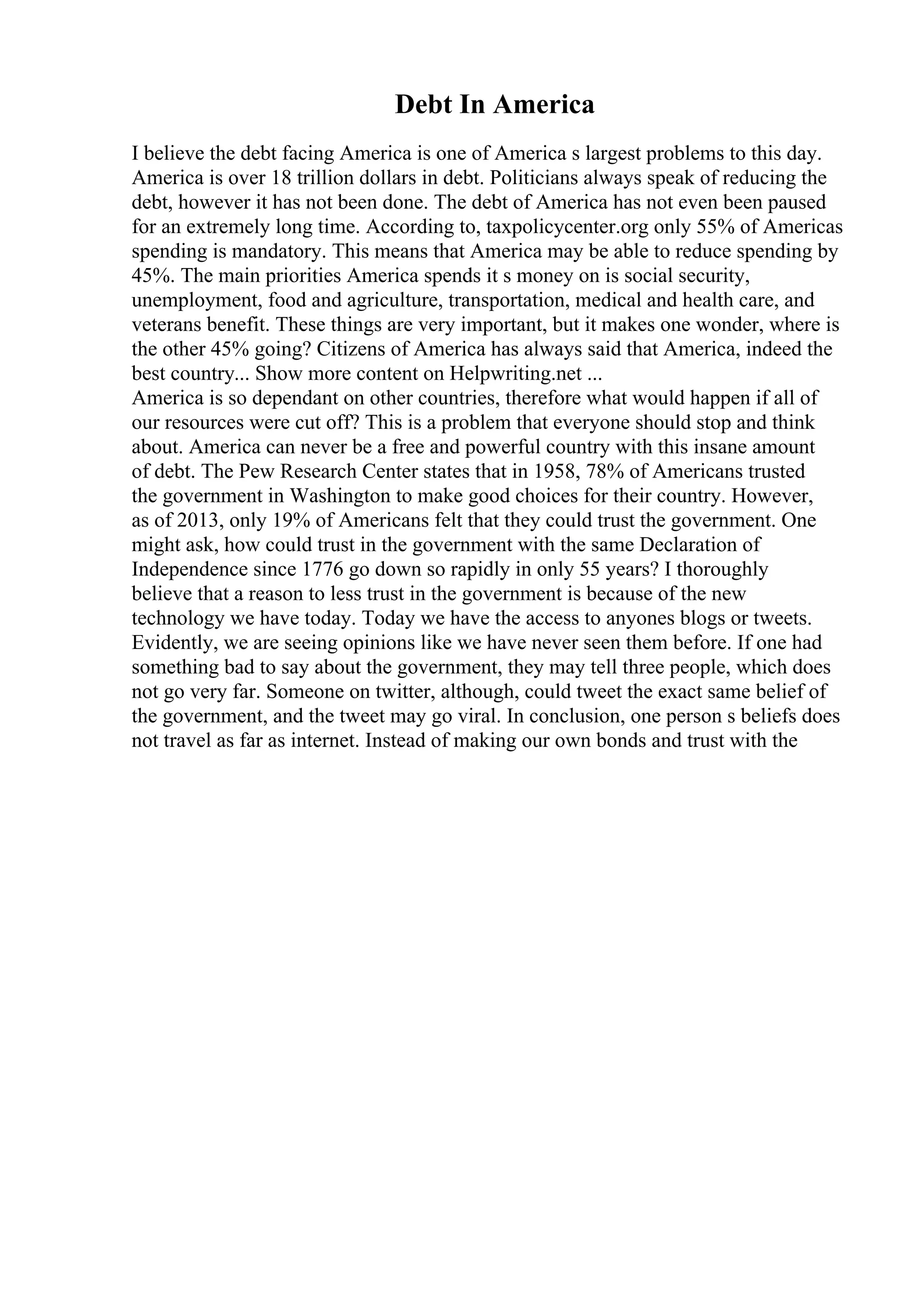 Debt In America
I believe the debt facing America is one of America s largest problems to this day.
America is over 18 trillion dollars in debt. Politicians always speak of reducing the
debt, however it has not been done. The debt of America has not even been paused
for an extremely long time. According to, taxpolicycenter.org only 55% of Americas
spending is mandatory. This means that America may be able to reduce spending by
45%. The main priorities America spends it s money on is social security,
unemployment, food and agriculture, transportation, medical and health care, and
veterans benefit. These things are very important, but it makes one wonder, where is
the other 45% going? Citizens of America has always said that America, indeed the
best country... Show more content on Helpwriting.net ...
America is so dependant on other countries, therefore what would happen if all of
our resources were cut off? This is a problem that everyone should stop and think
about. America can never be a free and powerful country with this insane amount
of debt. The Pew Research Center states that in 1958, 78% of Americans trusted
the government in Washington to make good choices for their country. However,
as of 2013, only 19% of Americans felt that they could trust the government. One
might ask, how could trust in the government with the same Declaration of
Independence since 1776 go down so rapidly in only 55 years? I thoroughly
believe that a reason to less trust in the government is because of the new
technology we have today. Today we have the access to anyones blogs or tweets.
Evidently, we are seeing opinions like we have never seen them before. If one had
something bad to say about the government, they may tell three people, which does
not go very far. Someone on twitter, although, could tweet the exact same belief of
the government, and the tweet may go viral. In conclusion, one person s beliefs does
not travel as far as internet. Instead of making our own bonds and trust with the
 