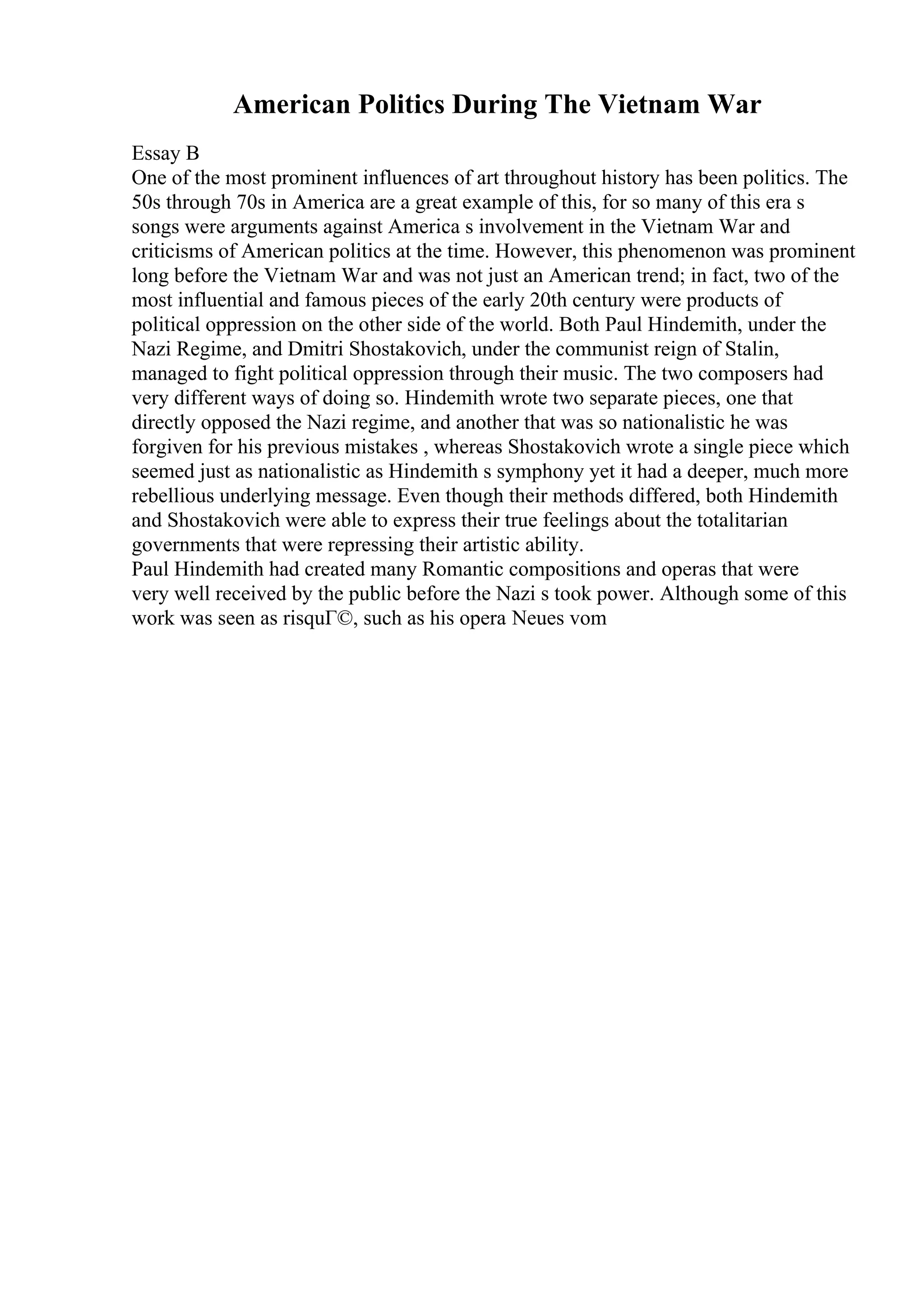 American Politics During The Vietnam War
Essay B
One of the most prominent influences of art throughout history has been politics. The
50s through 70s in America are a great example of this, for so many of this era s
songs were arguments against America s involvement in the Vietnam War and
criticisms of American politics at the time. However, this phenomenon was prominent
long before the Vietnam War and was not just an American trend; in fact, two of the
most influential and famous pieces of the early 20th century were products of
political oppression on the other side of the world. Both Paul Hindemith, under the
Nazi Regime, and Dmitri Shostakovich, under the communist reign of Stalin,
managed to fight political oppression through their music. The two composers had
very different ways of doing so. Hindemith wrote two separate pieces, one that
directly opposed the Nazi regime, and another that was so nationalistic he was
forgiven for his previous mistakes , whereas Shostakovich wrote a single piece which
seemed just as nationalistic as Hindemith s symphony yet it had a deeper, much more
rebellious underlying message. Even though their methods differed, both Hindemith
and Shostakovich were able to express their true feelings about the totalitarian
governments that were repressing their artistic ability.
Paul Hindemith had created many Romantic compositions and operas that were
very well received by the public before the Nazi s took power. Although some of this
work was seen as risquГ©, such as his opera Neues vom
 