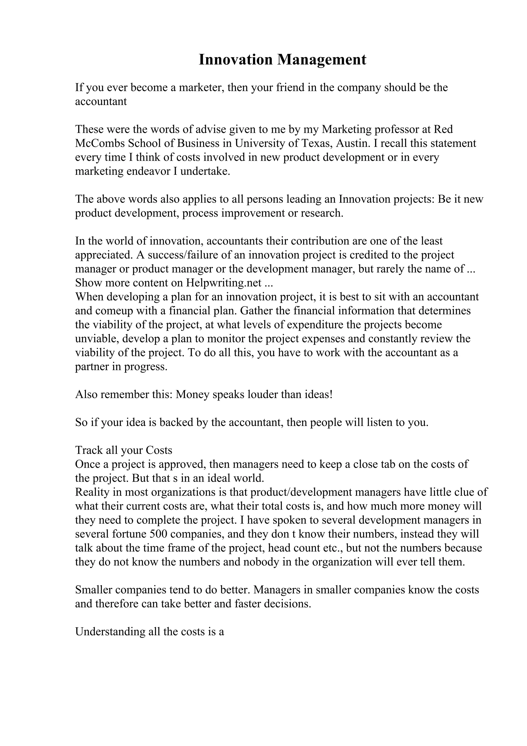 Innovation Management
If you ever become a marketer, then your friend in the company should be the
accountant
These were the words of advise given to me by my Marketing professor at Red
McCombs School of Business in University of Texas, Austin. I recall this statement
every time I think of costs involved in new product development or in every
marketing endeavor I undertake.
The above words also applies to all persons leading an Innovation projects: Be it new
product development, process improvement or research.
In the world of innovation, accountants their contribution are one of the least
appreciated. A success/failure of an innovation project is credited to the project
manager or product manager or the development manager, but rarely the name of ...
Show more content on Helpwriting.net ...
When developing a plan for an innovation project, it is best to sit with an accountant
and comeup with a financial plan. Gather the financial information that determines
the viability of the project, at what levels of expenditure the projects become
unviable, develop a plan to monitor the project expenses and constantly review the
viability of the project. To do all this, you have to work with the accountant as a
partner in progress.
Also remember this: Money speaks louder than ideas!
So if your idea is backed by the accountant, then people will listen to you.
Track all your Costs
Once a project is approved, then managers need to keep a close tab on the costs of
the project. But that s in an ideal world.
Reality in most organizations is that product/development managers have little clue of
what their current costs are, what their total costs is, and how much more money will
they need to complete the project. I have spoken to several development managers in
several fortune 500 companies, and they don t know their numbers, instead they will
talk about the time frame of the project, head count etc., but not the numbers because
they do not know the numbers and nobody in the organization will ever tell them.
Smaller companies tend to do better. Managers in smaller companies know the costs
and therefore can take better and faster decisions.
Understanding all the costs is a
 
