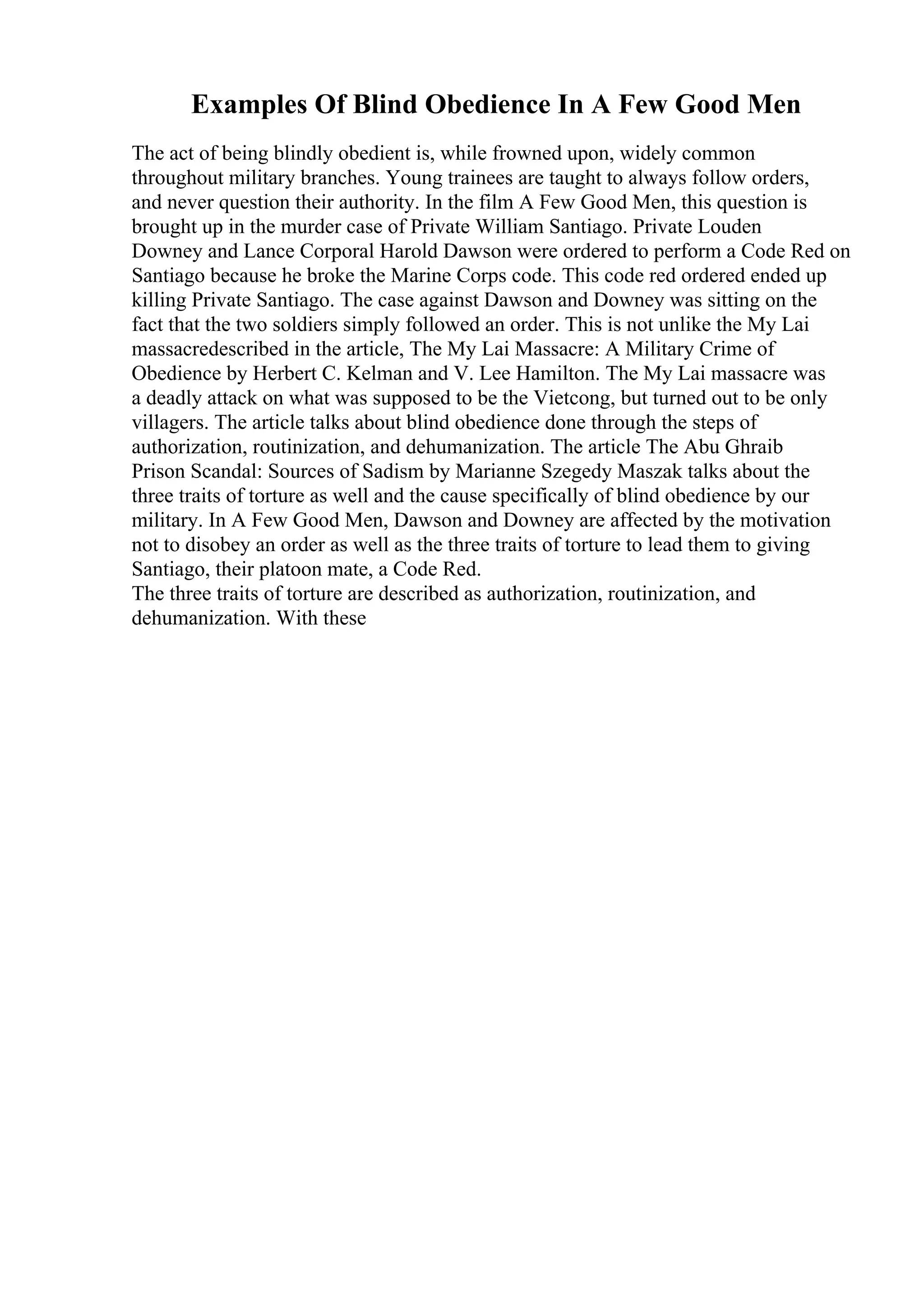 Examples Of Blind Obedience In A Few Good Men
The act of being blindly obedient is, while frowned upon, widely common
throughout military branches. Young trainees are taught to always follow orders,
and never question their authority. In the film A Few Good Men, this question is
brought up in the murder case of Private William Santiago. Private Louden
Downey and Lance Corporal Harold Dawson were ordered to perform a Code Red on
Santiago because he broke the Marine Corps code. This code red ordered ended up
killing Private Santiago. The case against Dawson and Downey was sitting on the
fact that the two soldiers simply followed an order. This is not unlike the My Lai
massacredescribed in the article, The My Lai Massacre: A Military Crime of
Obedience by Herbert C. Kelman and V. Lee Hamilton. The My Lai massacre was
a deadly attack on what was supposed to be the Vietcong, but turned out to be only
villagers. The article talks about blind obedience done through the steps of
authorization, routinization, and dehumanization. The article The Abu Ghraib
Prison Scandal: Sources of Sadism by Marianne Szegedy Maszak talks about the
three traits of torture as well and the cause specifically of blind obedience by our
military. In A Few Good Men, Dawson and Downey are affected by the motivation
not to disobey an order as well as the three traits of torture to lead them to giving
Santiago, their platoon mate, a Code Red.
The three traits of torture are described as authorization, routinization, and
dehumanization. With these
 