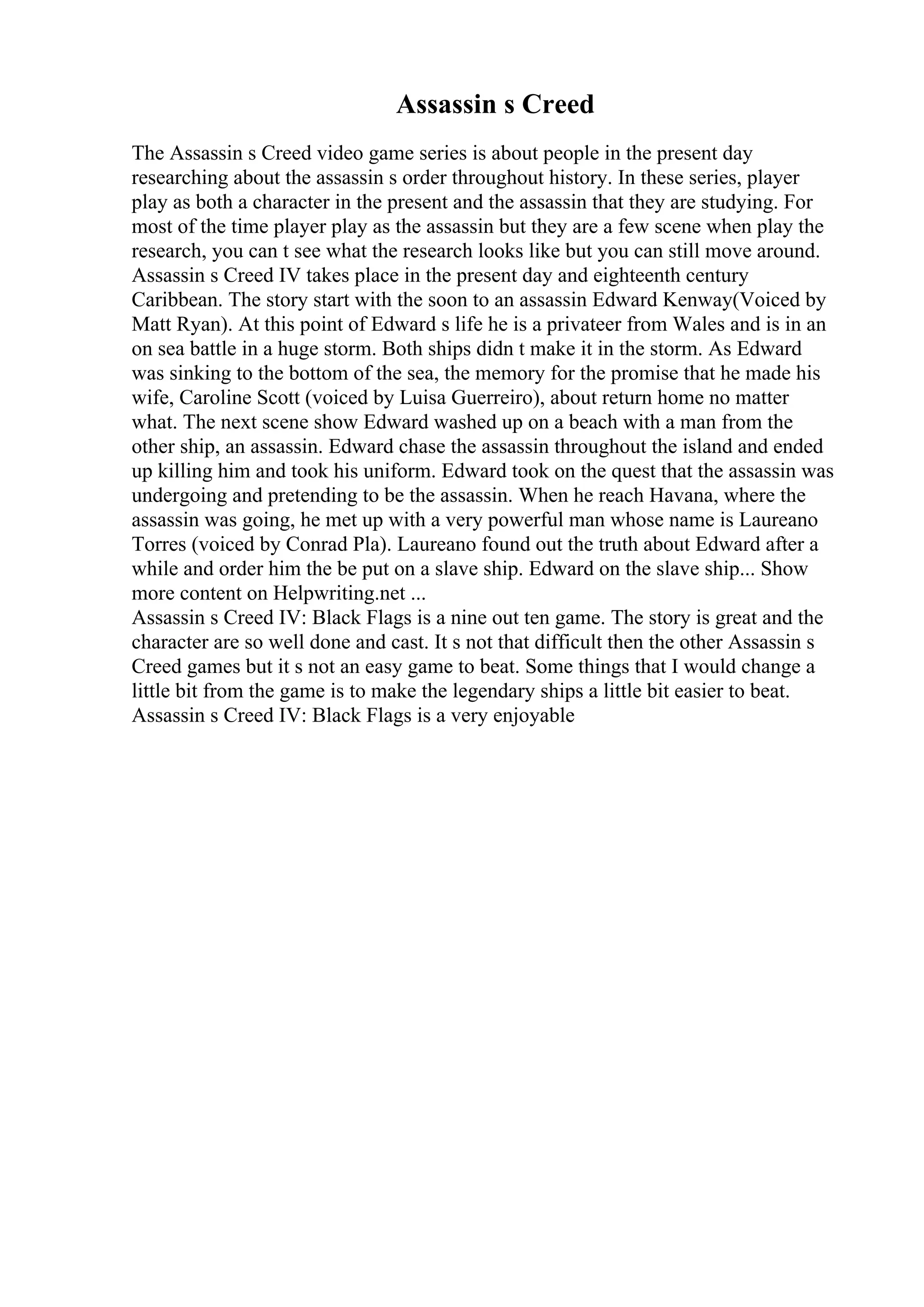 Assassin s Creed
The Assassin s Creed video game series is about people in the present day
researching about the assassin s order throughout history. In these series, player
play as both a character in the present and the assassin that they are studying. For
most of the time player play as the assassin but they are a few scene when play the
research, you can t see what the research looks like but you can still move around.
Assassin s Creed IV takes place in the present day and eighteenth century
Caribbean. The story start with the soon to an assassin Edward Kenway(Voiced by
Matt Ryan). At this point of Edward s life he is a privateer from Wales and is in an
on sea battle in a huge storm. Both ships didn t make it in the storm. As Edward
was sinking to the bottom of the sea, the memory for the promise that he made his
wife, Caroline Scott (voiced by Luisa Guerreiro), about return home no matter
what. The next scene show Edward washed up on a beach with a man from the
other ship, an assassin. Edward chase the assassin throughout the island and ended
up killing him and took his uniform. Edward took on the quest that the assassin was
undergoing and pretending to be the assassin. When he reach Havana, where the
assassin was going, he met up with a very powerful man whose name is Laureano
Torres (voiced by Conrad Pla). Laureano found out the truth about Edward after a
while and order him the be put on a slave ship. Edward on the slave ship... Show
more content on Helpwriting.net ...
Assassin s Creed IV: Black Flags is a nine out ten game. The story is great and the
character are so well done and cast. It s not that difficult then the other Assassin s
Creed games but it s not an easy game to beat. Some things that I would change a
little bit from the game is to make the legendary ships a little bit easier to beat.
Assassin s Creed IV: Black Flags is a very enjoyable
 