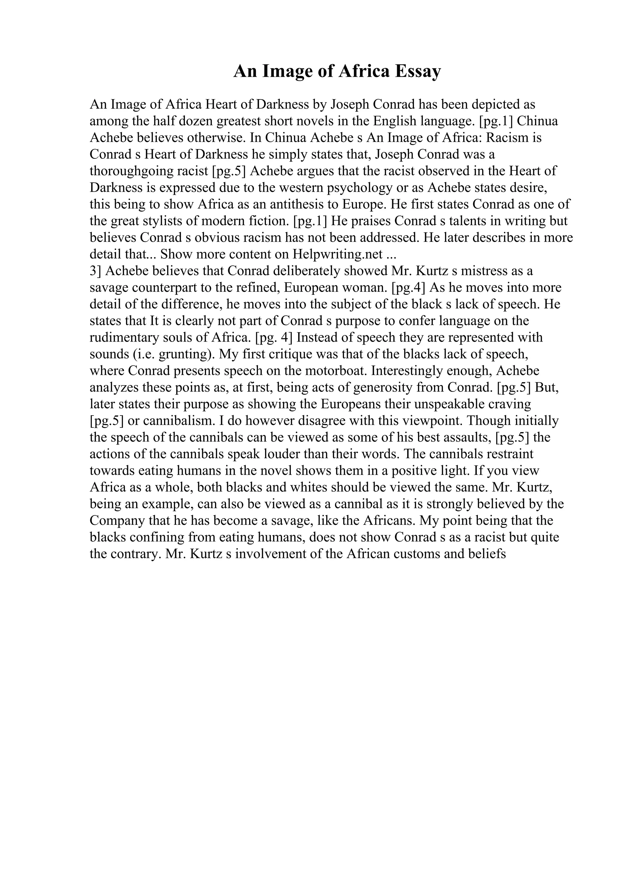 An Image of Africa Essay
An Image of Africa Heart of Darkness by Joseph Conrad has been depicted as
among the half dozen greatest short novels in the English language. [pg.1] Chinua
Achebe believes otherwise. In Chinua Achebe s An Image of Africa: Racism is
Conrad s Heart of Darkness he simply states that, Joseph Conrad was a
thoroughgoing racist [pg.5] Achebe argues that the racist observed in the Heart of
Darkness is expressed due to the western psychology or as Achebe states desire,
this being to show Africa as an antithesis to Europe. He first states Conrad as one of
the great stylists of modern fiction. [pg.1] He praises Conrad s talents in writing but
believes Conrad s obvious racism has not been addressed. He later describes in more
detail that... Show more content on Helpwriting.net ...
3] Achebe believes that Conrad deliberately showed Mr. Kurtz s mistress as a
savage counterpart to the refined, European woman. [pg.4] As he moves into more
detail of the difference, he moves into the subject of the black s lack of speech. He
states that It is clearly not part of Conrad s purpose to confer language on the
rudimentary souls of Africa. [pg. 4] Instead of speech they are represented with
sounds (i.e. grunting). My first critique was that of the blacks lack of speech,
where Conrad presents speech on the motorboat. Interestingly enough, Achebe
analyzes these points as, at first, being acts of generosity from Conrad. [pg.5] But,
later states their purpose as showing the Europeans their unspeakable craving
[pg.5] or cannibalism. I do however disagree with this viewpoint. Though initially
the speech of the cannibals can be viewed as some of his best assaults, [pg.5] the
actions of the cannibals speak louder than their words. The cannibals restraint
towards eating humans in the novel shows them in a positive light. If you view
Africa as a whole, both blacks and whites should be viewed the same. Mr. Kurtz,
being an example, can also be viewed as a cannibal as it is strongly believed by the
Company that he has become a savage, like the Africans. My point being that the
blacks confining from eating humans, does not show Conrad s as a racist but quite
the contrary. Mr. Kurtz s involvement of the African customs and beliefs
 