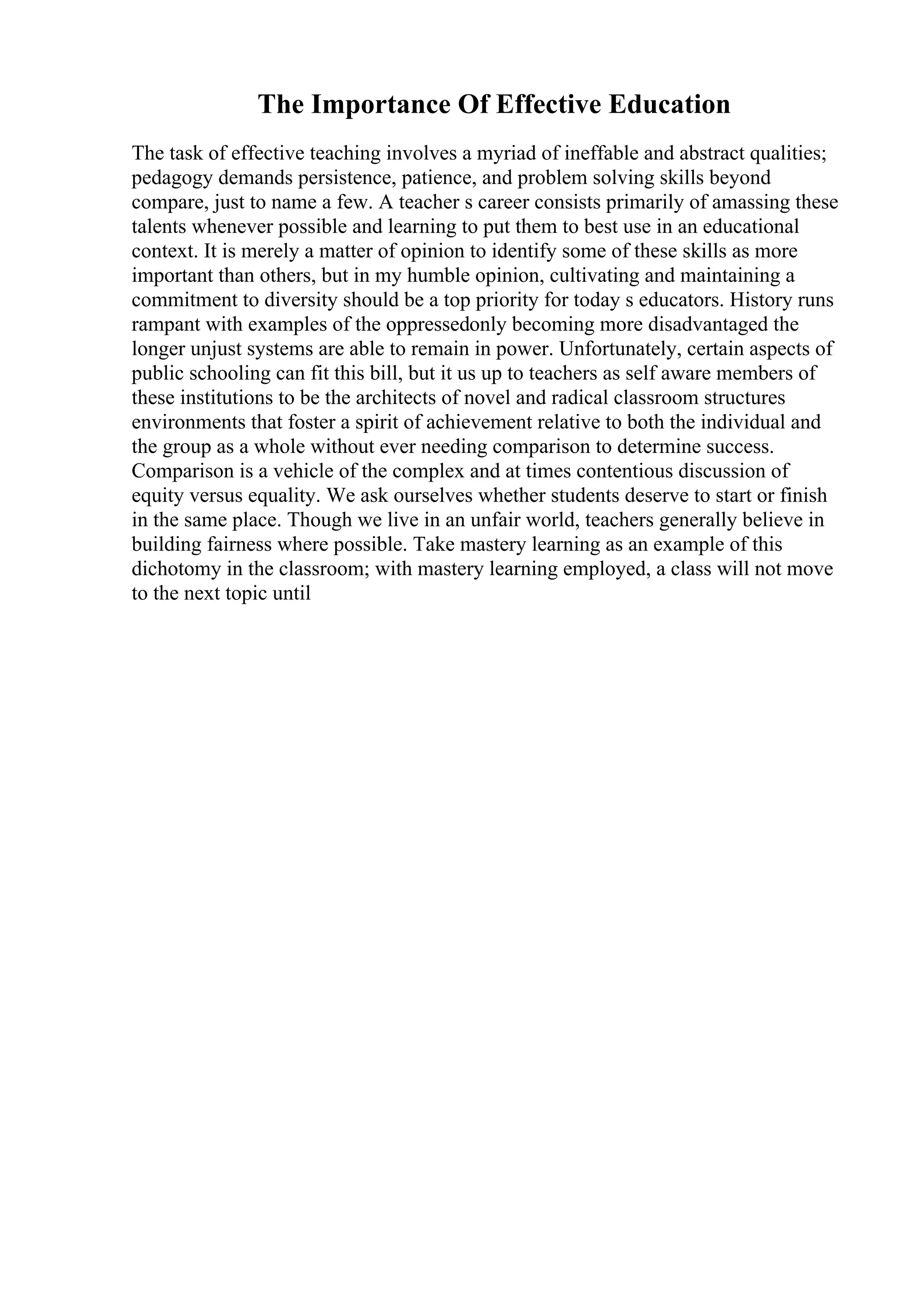 The Importance Of Effective Education
The task of effective teaching involves a myriad of ineffable and abstract qualities;
pedagogy demands persistence, patience, and problem solving skills beyond
compare, just to name a few. A teacher s career consists primarily of amassing these
talents whenever possible and learning to put them to best use in an educational
context. It is merely a matter of opinion to identify some of these skills as more
important than others, but in my humble opinion, cultivating and maintaining a
commitment to diversity should be a top priority for today s educators. History runs
rampant with examples of the oppressedonly becoming more disadvantaged the
longer unjust systems are able to remain in power. Unfortunately, certain aspects of
public schooling can fit this bill, but it us up to teachers as self aware members of
these institutions to be the architects of novel and radical classroom structures
environments that foster a spirit of achievement relative to both the individual and
the group as a whole without ever needing comparison to determine success.
Comparison is a vehicle of the complex and at times contentious discussion of
equity versus equality. We ask ourselves whether students deserve to start or finish
in the same place. Though we live in an unfair world, teachers generally believe in
building fairness where possible. Take mastery learning as an example of this
dichotomy in the classroom; with mastery learning employed, a class will not move
to the next topic until
 