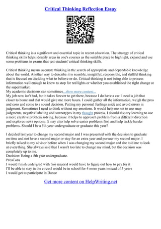 Critical Thinking Reflection Essay
Critical thinking is a significant and essential topic in recent education. The strategy of critical
thinking skills helps identify areas in one's courses as the suitable place to highlight, expand and use
some problems in exams that test students' critical thinking skills.
Critical thinking means accurate thinking in the search of appropriate and dependable knowledge
about the world. Another way to describe it is sensible, insightful, responsible, and skillful thinking
that is focused on deciding what to believe or do. Critical thinking is not being able to process
information well enough to know to stop for red lights or whether you established the right change at
the supermarket.
My academic decisions can sometimes...show more content...
My job now isn't bad, but it takes forever to get there, because I do have a car. I need a job that
closer to home and that would give me more hours. I could gather all the information, weigh the pros
and cons and come to a sound decision. Putting my personal feelings aside and avoid errors in
judgment. Sometimes I need to think without my emotions. It would help me not to use snap
judgments, negative labeling and stereotypes in my thought process. I should also try learning to use
a more creative problem solving, because it helps to approach problem from a different direction
and explores news options. It may also help solve easier problems first and help tackle harder
problems. Should I be a 5th year undergraduate or graduate this year?
I decided last year to change my second major and I was presented with the decision to graduate
on time and not have a second major or stay for an extra year and pursuer my second major. I
briefly talked to my advisor before when I was changing my second major and she told me to look
at everything. She always said that I wasn't too late to change my mind, but the decision was
completely up to me.
Decision: Being a 5th year undergraduate.
ProsCons
I would finish undergrad with two majorsI would have to figure out how to pay for it
I'll be able to stay in the circusI would be in school for 4 more years instead of 3 years
I would get to participate in Dance
Get more content on HelpWriting.net
 