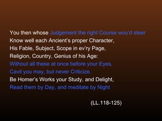 You then whose Judgement the right Course wou’d steer
Know well each Ancient’s proper Character,
His Fable, Subject, Scope in ev’ry Page,
Religion, Country, Genius of his Age:
Without all these at once before your Eyes,
Cavil you may, but never Criticize.
Be Homer’s Works your Study, and Delight,
Read them by Day, and meditate by Night
(LL.118-125)
 