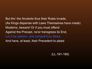 But tho’ the Ancients thus their Rules invade,
(As Kings dispense with Laws Themselves have made)
Moderns, beware! Or if you must offend
Against the Precept, ne’er transgress its End,
Let it be seldom, and compell’d by Need,
And have, at least, their Precedent to plead
(LL.161-166)
 