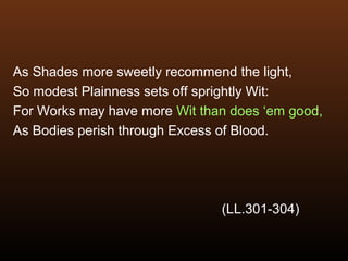 As Shades more sweetly recommend the light,
So modest Plainness sets off sprightly Wit:
For Works may have more Wit than does ‘em good,
As Bodies perish through Excess of Blood.
(LL.301-304)
 