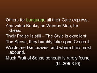 Others for Language all their Care express,
And value Books, as Women Men, for
dress:
Their Praise is still – The Style is excellent:
The Sense, they humbly take upon Content.
Words are like Leaves; and where they most
abound,
Much Fruit of Sense beneath is rarely found
(LL.305-310)
 